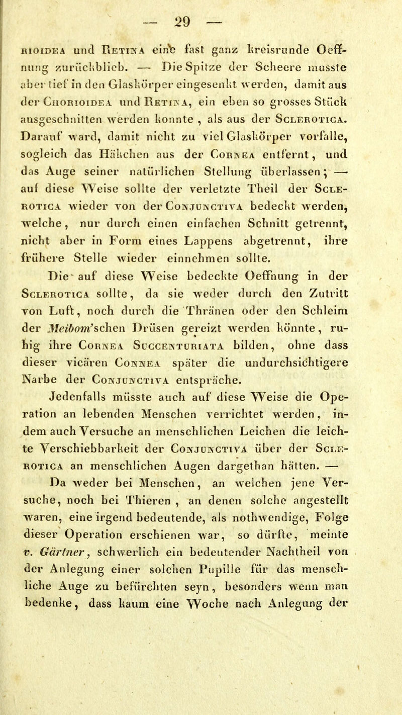 KioiDKA und Retiin^a eii^c fast ganz lireisrunde Ocff- nung zuriichblicb. — Die Spitze der Scheere niusste aber tief in den Glasliürper eingescnlit ^verden, damit aus der Chorioidea undRETiivA, ein eben so grosses Stück ausgeschnitten werden l^onnte , als aus der Sclerotiga. Darauf ward, damit nicht zu viel Glaskörper vorfalle, sogleich das Hänchen aus der Corinea entfernt, und das Auge seiner natürlichen Stellung überlassen; —• auf diese Weise sollte der verletzte Theil der Scle- rotiga wieder von der Conjusctiva bedeckt werden, welche, nur durch einen einfachen Schnitt getrennt, nicht aber in Form eines Lappens abgetrennt, ihre frühcje Stelle wieder einnehmen sollte. Die' auf diese Weise bedeckte OefFnung in der Sclerotiga sollte, da sie weder durch den Zutritt von Luft, noch durch die Thränen oder den Schleim der Meibom'sehen Drüsen gereizt werden könnte, ru- hig ihre Cornea Succentüriata bilden, ohne dass dieser vicären Cokinea spater die undurchsichtigere Narbe der Corvjunctiva entspräche. Jedenfalls müsste auch auf diese Weise die Ope- ration an lebenden Menschen verrichtet werden , in- dem auch Versuche an menschlichen Leichen die leich- te Yerschiebbarkeit der Conjüinctiva über der Scle- rotiga an menschlichen Augen dargethan hätten. — Da weder bei Menschen, an welchen jene Ver- suche, noch bei Thieren , an denen solche angestellt waren, eine irgend bedeutende, als nothwendige, Folge dieser Operation erschienen war, so dürfte, meinte V. Gärtner, schwerlich ein bedeutender Nachlheil von der Anlegung einer solchen Pupille für das mensch- liche Auge zu befürchten seyn, besonders wenn man bedenke, dass kaum eine Woche nach Anlegung der