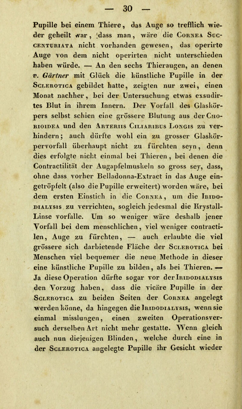 Pupille bei einem Thiere, das Auge so trefflich wie- der geheilt *var, [dass man, wäre die Cornea Süg- CENTüRiÄTA nicht vorhanden gewesen, das operirte Auge von dem nicht operirten nicht unterschieden haben würde. — An den sechs Thieraugen, an denen V. Gärtner mit Glück die hünstliche Pupille in der ScLEROTicA gebildet hatte, zeigten nur zwei, einen Monat nachher, bei der Untersuchung etwas exsudir- tes Blut in ihrem Innern. Der Vorfall des Glaskör- pers selbst schien eine grössere Blutung aus derCno- RioiDEA und den ärteriis Ciliaribüs Longis zu ver- hindern ; auch dürfte wohl ein zu grosser Glaskör- pervorfall überhaupt nicht zu fürchten seyn, denn dies erfolgte nicht einmal bei Thieren , bei denen die Contractilität der Augapfelmuskeln so gross sey, dass, ohne dass vorher Belladonna-Extract in das Auge ein- getröpfelt (also die Pupille erweitert) worden wäre, bei dem ersten Einstich in die Cornea, um die Trido- DiALYSis zu verrichten, sogleich jedesmal die Krystall- Linse vorfalle. Um so weniger wäre deshalb jener Vorfall bei dem menschlichen, viel weniger contracti- len, Auge zu fürchten, — auch erlaubte die viel grössere sich darbietende Fläche der Sclerotica bei Menschen viel bequemer die neue Methode in dieser eine künstliche Pupille zu bilden, als bei Thieren.— Ja diese Operation dürfte sogar vor der Iridodialysis den Vorzug haben, dass die vicäre Pupille in der Sclerotica zu beiden Seiten der Cornea angelegt werden könne, da hingegen die Iridodialysis, M^ennsie einmal misslungen, einen zweiten Operationsver- such derselben Art nicht mehr gestatte. Wenn gleich auch nun diejenigen Blinden, welche durch eine in der Sclerotica angelegte Pupille ihr Gesicht wieder