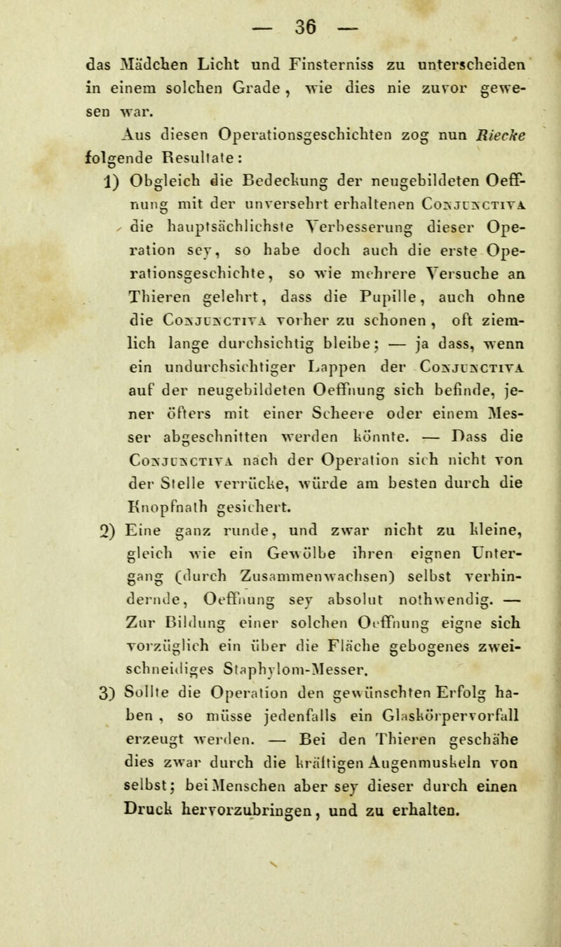 das Mädchen Licht und Finsterniss zu unterscheiden in einem solchen Grade, svie dies nie zuror gewe- sen vvar. Aus diesen Operationsgeschichten zog nun Riecke folgende Resultate: 1) Obgleich die Bcdechung der neugebildeten Oeff- nuns: mit der unversehrt erhaltenen Co^juinctiya o ^ die hauptsächlichste Verbesserung dieser Ope- ration sev, so habe doch auch die erste Ope- rationsgescliichte, so wie mt hrere Versuche an Thieren gelehrt, dass die Pupille, auch ohne die Co^ JL^CTITA Toi her zu schonen , oft ziem- lich lange durchsichtig bleibe: •— ja dass, wenn ein undurchsichtiger Lappen der Co^ji^ctita auf der neugebildeten Oetfiiung sich befinde, je- ner öfters mit einer Scheere oder einem Mes- ser abgeschnitten werden könnte. — Dass die Co?cjc:nctiya nacli der Operation sith nicht von der Stelle verrücke, würde am besten durch die Knopfnath gesichert, 0) Eine ganz runde, u?id zwar nicht zu kleine, gleich wie ein Ge^^ülbe ihren eignen Unter- gang (durch Zusammenwachsen) selbst verhin- dei'iule, Oeffnung sey absolut no'.hwendig. — Zur Bildung einer solchen OffTiuinsr eiofne sich vorzüglich ein über die Fläche gebogenes zwei- schneidiges Staphylom-Messer. 3) Sollte die Operation den gewünschten Erfolg ha- ben , so müsse jedenfalls ein Glnsköi-pervorfall erzeugt werden. — Bei den Thieren geschähe dies zwar durch die kräftigen Angenmuslxeln von selbst; bei Menschen aher sey dieser durch einen Druck hervorzubringen, und zu erhalten.