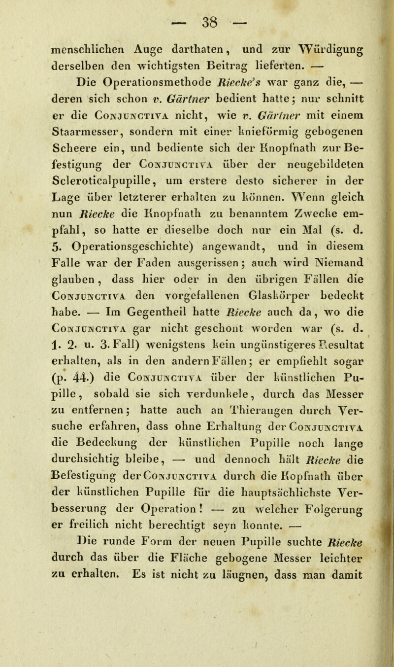 menschlichen Auge darthaten, und zur Würdigung derselben den wichtigsten Beitrag lieferten. — Die Operationsmethode Riecke's war ganz die, — deren sich schon v. Gärtner bedient hatte; nur schnitt er die Coinjuinctiva nicht, wie r. Gärtner mit einem Staarmesser, sondern mit einer hnieförmig gebogenen Scheere ein, und bediente sich der Knopf'nath zur Be- festigung der CowJUNCTivA über der neugebildeten Scleroticalpupille, um erstere desto sicherer in der Lage über letzterer erhalten zu können. Wenn gleich nun Jtiecke die Knopfnath zu benanntem Zwecke em- pfahl, so hatte er dieselbe doch nur ein Mal (s. d. 5. Operationsgeschichte) angewandt, und in diesem Falle war der Faden ausgerissen; auch wird Niemand glauben, dass hier oder in den übrigen Fällen die CoNJüNCTiVA. den vorgefallenen Glaskörper bedeckt habe. — Im Gegentheil hatte Riecke auch da, wo die CoivJüNCTivA gar nicht geschont worden war (s. d. 1. 2' u. 3. Fall) wenigstens kein ungünstigeres Resultat erhalten, als in den andern Fallen; er empfiehlt sogar (p. 44.) die CowjüNCTivA über der künstlichen Pu- pille , sobald sie sich verdunkele, durch das Messer zu entfernen; hatte auch an Thieraugen durch Ver- suche erfahren, dass ohne Erhaltung der Coin juinctiva die Bedeckung der künstlichen Pupille noch lange durchsichtig bleibe, —• und dennoch hält Riecke die Befestigung der Conjüingtiva durch die Kopfnath über der künstlichen Pupille für die hauptsächlichste Ver- besserung der Operation! — zu welcher Folgerung er freilich nicht berechtigt seyn konnte. — Die runde Form der neuen Pupille suchte Riecke durch das über die Fläche gebogene Messer leichter zu erhalten. Es ist nicht zu läugnen, dass man damit