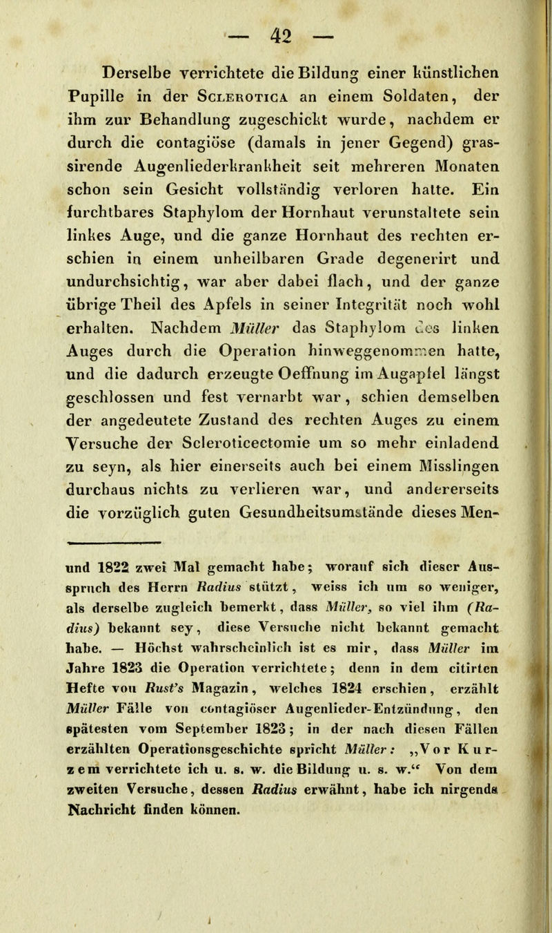 Derselbe verrichtete die Bildung einer liünstlichen Pupille in der Sclerotiga an einem Soldaten, der ihm zur Behandlung zugeschiclit wurde, nachdem er durch die contagiöse (damals in jener Gegend) gras- sirende Auo^enliederhrankheit seit mehreren Monaten schon sein Gesicht vollständig verloren halte. Ein furchtbares Staphylom der Hornhaut verunstaltete sein linkes Auge, und die ganze Hornhaut des rechten er- schien in einem unheilbaren Grade degenerirt und undurchsichtig, war aber dabei flach, und der ganze übrige Theil des Apfels in seiner Integrität noch wohl erhalten. Nachdem Müller das Staphylom C.es linken Auges durch die Operation hinweggenomiT.en hatte, und die dadurch erzeugte OefFnung im Augaptel längst geschlossen und fest vernarbt war, schien demselben der angedeutete Zustand des rechten Auges zu einem Versuche der Scleroticectomie um so mehr einladend zu seyn, als hier einerseits auch bei einem Misslingen durchaus nichts zu verlieren war, und andererseits die vorzüglich guten Gesundheitsumstände dieses Men- und 1822 zwei Mal gemacht habe; worauf sich dieser Aus- spruch des Herrn Radius stützt, weiss ich um so weniger, als derselbe zugleich bemerkt, dass Müller, so viel ihm (Ra- dhts) bekannt sey, diese Versuche nicht bekannt gemacht habe. — Höchst wahrscheinlich ist es mir, dass Müller im Jahre 1823 die Operation verrichtete; denn in dem citirtcn Hefte vou Rust's Magazin, welches 1824 erschien, erzählt Müller FäWe vou contagiöser Augenlieder-Entzündnng, den spätesten vom September 1823; in der nach diesen Fällen erzählten Operationsgeschichte spricht Müller: „Vor Kur- zem verrichtete ich u. s. w. die Bildung u. s. w. Von dem zweiten Versuche, dessen Radius erwähnt, habe ich nirgends; Nachricht finden können.