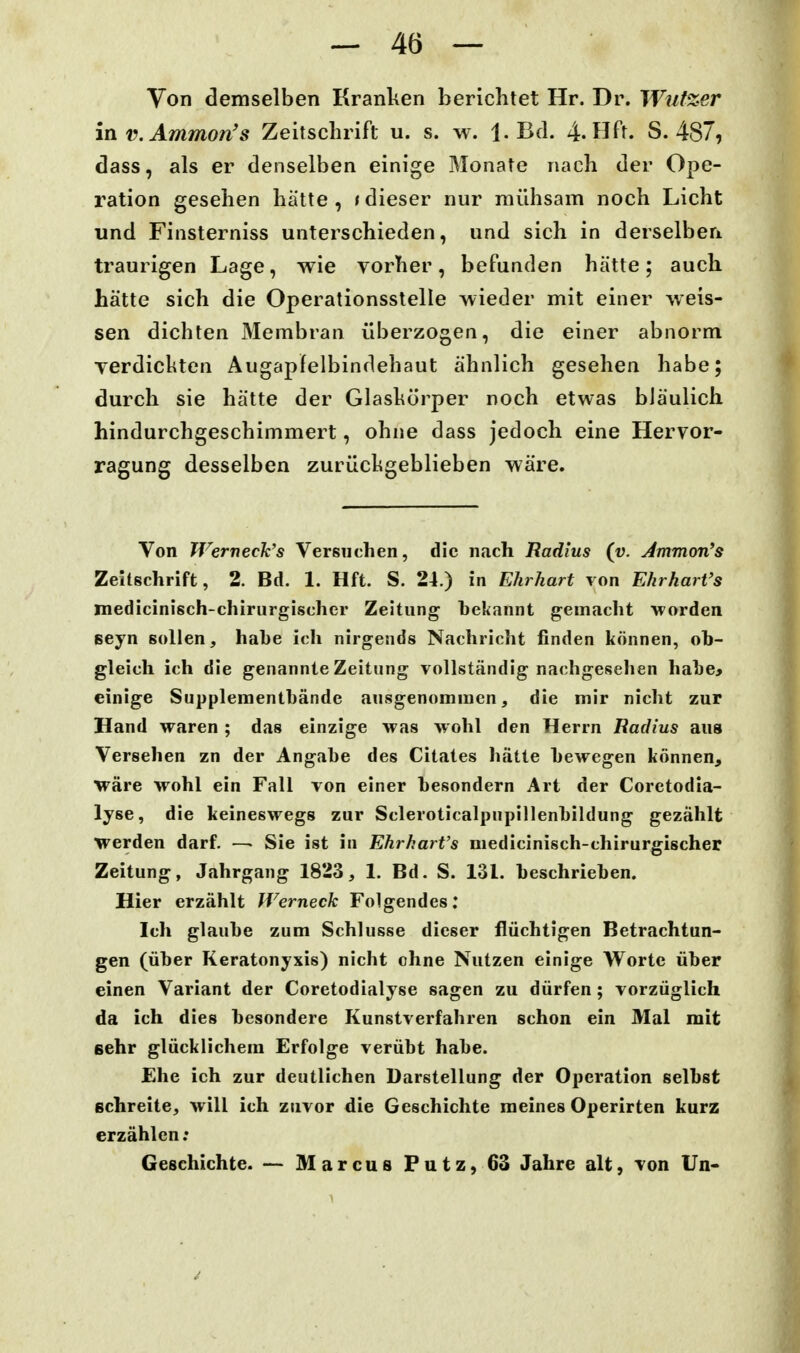 Von demselben Kranken berichtet Hr. Dr. Wufzer in v.Ammon's Zeitschrift u. s. w. 1. Bd. 4. Hft. S. 487, dass, als er denselben einige Monate nach der Ope- ration gesehen hatte , t dieser nur mühsam noch Licht und Finsterniss unterschieden, und sich in derselben traurigen Lage, wie vorher, befunden hätte; auch hätte sich die Operationsstelle wieder mit einer weis- sen dichten Membran überzogen, die einer abnorm Terdickten Augapfelbindehaut ähnlich gesehen habe; durch sie hätte der Glaskörper noch etwas bläulich hindurchgeschimmert, ohne dass jedoch eine Hervor- ragung desselben zurückgeblieben wäre. Von TVerneck's Versuchen, die nach Radius (v. Jmmon's Zeltschrift, 2. Bd. 1. Hft. S. 24.) in Ehrhart von EhrharVs medicinisch-chirurgischer Zeitung bekannt gemacht worden seyn sollen, habe ich nirgends Nachricht finden können, ob- gleich ich die genannte Zeitung vollständig nachgesellen habe> einige Suppleinentbände ausgenommen, die mir nicht zur Hand waren ; das einzige was wohl den Herrn Radius aus Versehen zn der Angabe des Citates hätte bewegen können, wäre wohl ein Fall von einer besondern Art der Coretodia- lyse, die keineswegs zur Scleroticalpnpillenbildung gezählt werden darf. —• Sie ist in Ehrhart's medicinisch-chirurgischer Zeitung, Jahrgang 1823, 1. Bd. S. 131. beschrieben. Hier erzählt Werneck Folgendes; Ich glaube zum Schlüsse dieser flüchtigen Betrachtun- gen (über Keratonyxis) nicht ohne Nutzen einige Worte über einen Variant der Coretodialyse sagen zu dürfen; vorzüglich da ich dies besondere Kunstverfahren schon ein Mal mit sehr glücklichem Erfolge verübt habe. Ehe ich zur deutlichen Darstellung der Operation selbst Bchreite, will ich zuvor die Geschichte meines Operirten kurz erzählen; Geschichte. — Marcus Putz, 63 Jahre alt, von Un-