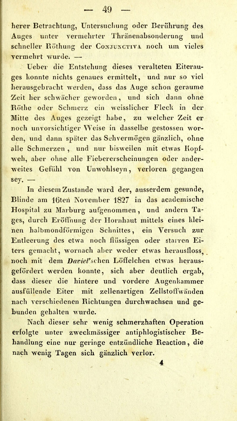 herer Betrachtung, Untersiicliung oder Berührung des Auges unter yermehrter 'I'hränenabsonderung und schneller Röthung der Cojnjuinctiva. noch mn yieles vermehrt wurde. —■ lieber die Entstehung dieses veralteten Eiterau- ges honnte nichts genaues ermittelt, und nur so viel herausgebracht werden, dass das Auge schon geraume Zeit her schwächer geworden, und sich dann ohne Rothe oder Schmerz ein weisslicher Flech in der Mitte des Auges gezeigt habe, zu welcher Zeit er noch unvorsichtiger Weise in dasselbe gestossen wor- den, und dann später das Sehvermögen gänzlich, ohne alle Schmerzen , und nur bisweilen mit etwas Kopf- weh, aber ohne alle Fiebererscheinungen oder ander- weites Gefühl von Unwohlseyn, verloren gegangen sej, — In diesem Zustande ward der, ausserdem gesunde, Blinde am löten November 1827 in das academische Hospital zu Marburg aufgenommen , und andern Ta- ges, durch Eröffnung der Hornhaut mittels eines klei- nen halbmondförmigen Schnittes, ein Versuch zur Entleerung des etwa noch flüssigen oder starren Ei- ters gemacht, wornach aber weder etwas herauslloss^ noch mit dem Dainel^schen. Löffelchen etwas heraus- gefördert werden honnte, sich aber deutlich ergab, dass dieser die hintere und vordere Augenhammer ausfüllende Eiter mit zellenartigen Zellstoffwänden nach verschiedenen Richtungen durchwachsen und ge- bunden gehalten wurde. Nach dieser sehr wenig schmerzhaften Operation erfolgte unter zweckmässiger antiphlogistischer Be- handlung eine nur geringe entzündliche Reaction, die nach wenig Tagen sich gänzlich verlor. 4
