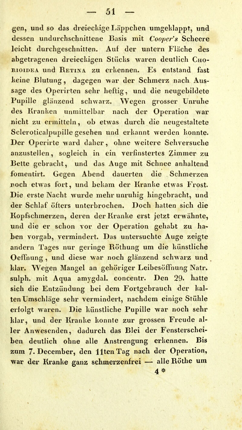 gen, und so das dreiecliige Läppchen umgeklappt, und dessen unduichsclinittene Basis mit Cooper's Scheere leicht durchgeschnitten. der untern Fläche des abgetragenen dreiecliigen Stüchs waren deutlich Cho- EioiDEA und Retina zu erkennen. Es entstand fast heine Blutung, dagegen war der Schmerz nach Aus- sage des Operirten sehr heftig, und die neugebildete Pupille glänzend schwarz. Wegen grosser Unruhe des Kranken unmittelbar nach der Operation war nicht zu ermittehi, ob etwas durch die neugestaltete Scleroticalpupille gesehen und erkannt werden konnte. Der Operirte ward daher, ohne weitere Sehversuche anzustellen, sogleich in ein verfinstertes Zimmer zu Bette gebracht, und das Auge mit Schnee anhaltend fomentirt. Gegen Abend dauerten die Schmerzen roch etwas fort, und bekam der Kranke etwas Frost. Die erste Nacht wurde mehr unruhig hingebracht, und der Schlaf öfters unterbrochen. Doch halten sich die Kopfschmerzen, deren der Kranke erst jetzt erwähnte, und die er schon vor der Operation gehabt zu ha- ben vorgab, vermindert. Das untersuchte Auge zeigte andern Tages nur geringe Röthung um die künstliche OefTniing , und diese war noch glänzend schwarz und klar. Wegen Mangel an gehöriger Leibesöffnung Natr. sulph. mit Aqua amygdal. concentr. Den 29. hatte sich die Entzündung bei dem Fortgebrauch der kal- ten Umschläge sehr vermindert, nachdem einige Stühle erfolgt waren. Die künstliche Pupille war noch sehr klar, und der Kranke konnte zur grossen Freude al- ler Anwesenden, dadurch das Blei der Fensterschei- ben deutlich ohne alle Anstrengung erkennen. Bis zum 7. December, den Uten Tag nach der Operation, war der Kranke ganz schmerzenfrei — alle Rothe um 4*
