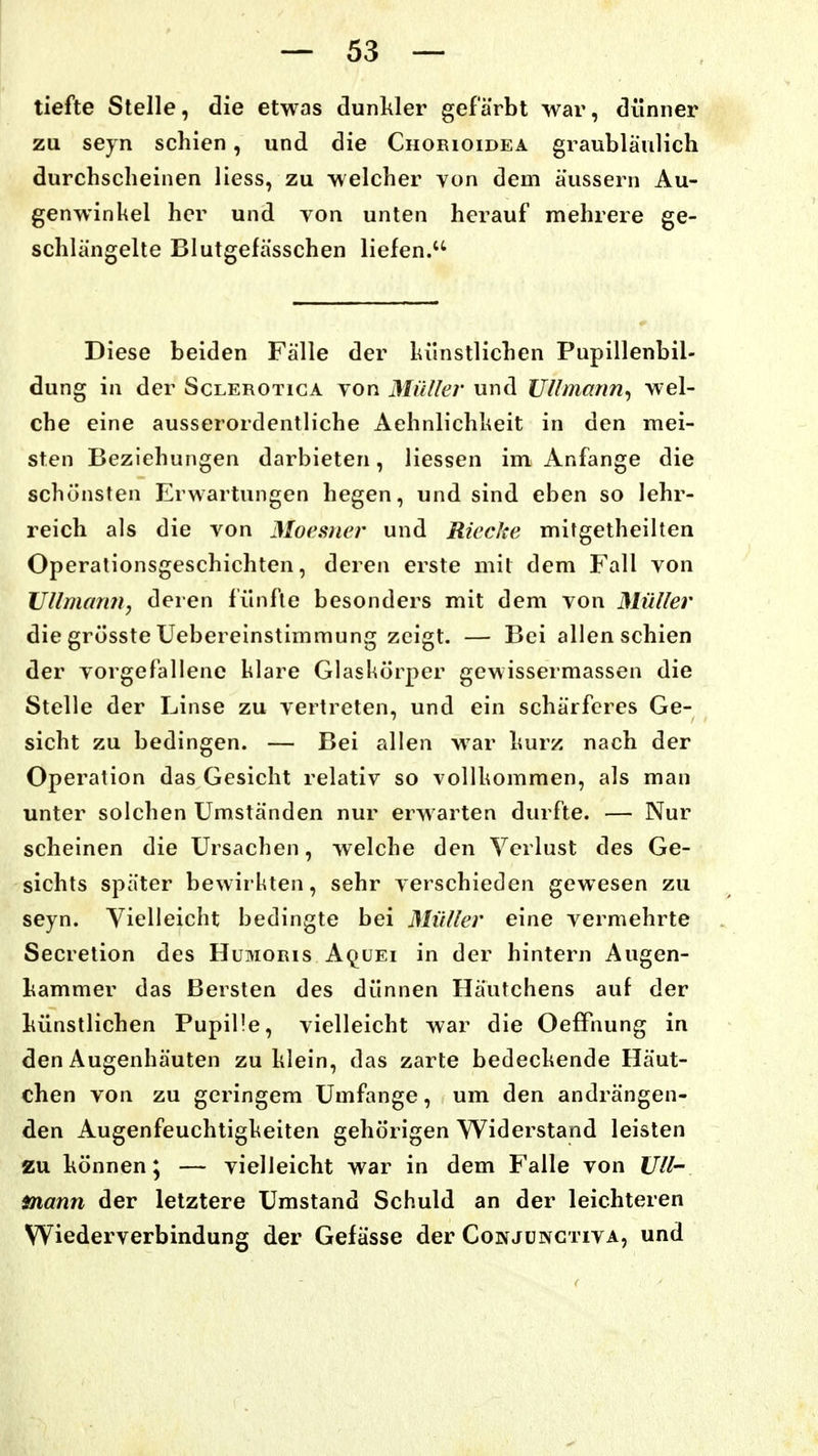 tiefte Stelle, die etwas dunkler gefärbt war, dünner zu seyn schien, und die Chorioidea graubläulich durchscheinen Hess, zu welcher von dem äussern Au- genwinkel her und von unten herauf mehrere ge- schlängelte Blutgelässchen liefen. Diese beiden Fälle der lulnstlichen Pupillenbil- dung in der Sclerotiga von Müller und Ullmann^ wel- che eine ausserordentliche Aehnlichheit in den mei- sten Beziehungen darbieten, Hessen im Anfange die schönsten Erwartungen hegen, und sind eben so lehr- reich als die von Moesncr und Rieche mitgetheillen Operalionsgeschichten, deren erste mit dem Fall von UllmanHy deren fünfte besonders mit dem von Müller die grösste Uebereinstimmung zeigt. — Bei allen schien der vorgefallene hlare Glaskörper gewissermassen die Stelle der Linse zu vertreten, und ein schärferes Ge- sicht zu bedingen. — Bei allen war hurz nach der Operation das Gesicht relativ so vollkommen, als man unter solchen Umständen nur erwarten durfte. — Nur scheinen die Ursachen, welche den Verlust des Ge- sichts später bewirkten, sehr verschieden gewesen zu seyn. Vielleicht bedingte bei Müller eine vermehrte Secretion des Humoris A(^uei in der hintern Augen- hammer das Bersten des dünnen Häutchens auf der hünstlichen Pupille, vielleicht war die OefFnung in den Augenhäuten zu klein, das zarte bedeckende Häut- chen von zu geringem Umfange, um den andrängen- den Augenfeuchtigkeiten gehörigen VViderstand leisten zu können; — vielleicht war in dem Falle von Uli- mann der letztere Umstand Schuld an der leichteren W^iederverbindung der Gefässe der Co]\jüngtiva, und