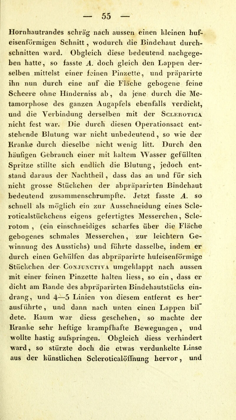 Hornhautrandes schräg nach aussen einen kleinen huf- eisenförmigen Schnitt, wodurch die Bindehaut durch- schnitten ward. Obgleich diese bedeutend nachgege- ben hatte, so fasste A. doch gleich den Lappen der- selben mittelst einer feinen Pinzette, und pra'parirte ihn nun durch eine auf die Fläche gebogene feine Scheere ohne Hinderniss ab, da jene durch die Me- tamorphose des ganzen Augapfels ebenfalls verdickt, und die Verbindung derselben mit der Sclerotiga nicht fest war. Die durch diesen Oj^erationsact ent- stehende Blutung war nicht unbedeutend, so wie der Kranke durch dieselbe nicht wenig litt. Durch den häufigen Gebrauch einer mit kaltem Wasser gefüllten Spritze stillte sich endlich die Blutung, jedoch ent- stand daraus der Nachtheil , dass das an und für sich nicht grosse Stückchen der abpräparirten Bindehaut bedeutend zusammenschrumpfte. Jetzt fasste A. so schnell als möglich ein zur Ausschneidung eines Scle- roticalstückchens eigens gefertigtes Messerchen, Scle- rotom , (ein einschneidiges scharfes über die Fläche gebogenes schmales Messerchen, zur leichtern Ge- winnung des Ausstichs) und führte dasselbe, indem er durch einen Gehülfen das abpräparirte hufeisenlörmige Stückchen der Coäjunctiya umgeklappt nach aussen mit einer feinen Pinzette halten Hess, so ein, dass er dicht am Rande des abpräparirten Bindehautstücks ein- drang, und 4—5 Linien von diesem entfernt es her ausführte, und dann nach unten einen Lappen bil dete. Kaum war diess geschehen, so machte der Kranke sehr heftige krampfhafte Bewegungen, und wollte hastig aufspringen. Obgleich diess verhindert ward, so stürzte doch die etwas verdunkelte Linse aus der künstlichen Scleroticalöffnung hervor, und