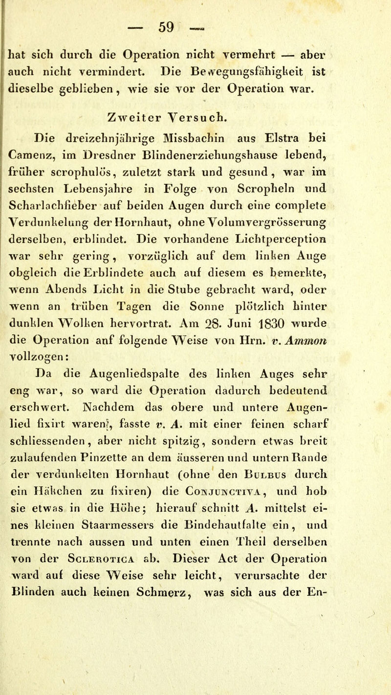 hat sich durch die Operation nicht vermehrt — aber auch nicht vermindert. Die Be^vegungsfahigkeit ist dieselbe geblieben, wie sie vor der Operation war. Zweiter Versuch. Die dreizehnjährige Missbachin aus Elstra bei Camenz, im Dresdner Blindenerziehungshause lebend, früher scrophulos, zuletzt starh und gesund, war im sechsten Lebensjahre in Folge von Scropheln und Scharlachfieber auf beiden Augen durch eine complete Verdunkelung der Hornhaut, ohne Volumvergrösserung derselben, erblindet. Die vorhandene Lichtperception war sehr gering, vorzüglich auf dem linken Auge obgleich die Erblindete auch auf diesem es bemerkte, wenn Abends Licht in die Slube gebracht ward, oder wenn an trüben Tagen die Sonne plötzlich hinter dunklen Wolken hervortrat. Am 28. Juni 1830 wurde die Operation anf folgende Weise von Hrn. v. Amnion vollzogen: Da die Augenliedspalte des linhen Auges sehr eng war, so ward die Operation dadurch bedeutend erschwert. Nachdem das obere und untere Augen- lied fixirt waren?, fasste v. A. mit einer feinen scharf schliessenden, aber nicht spitzig, sondern etwas breit zulaufenden Pinzette an dem äusseren und untern Rande der verdunkelten Hornhaut (ohne den Bulbus durch ein Häkchen zu fixiren) die Coixjukctiva , und hob sie etwas in die Höhe; hierauf schnitt A. mittelst ei- nes kleinen Staarmessers die Bindehautfalte ein, und trennte nach aussen und unten einen Theil derselben von der Sclerotiga ab. Dieser Act der Operation ward auf diese Weise sehr leicht, verursachte der Blinden auch keinen Schmerz, was sich aus der En-