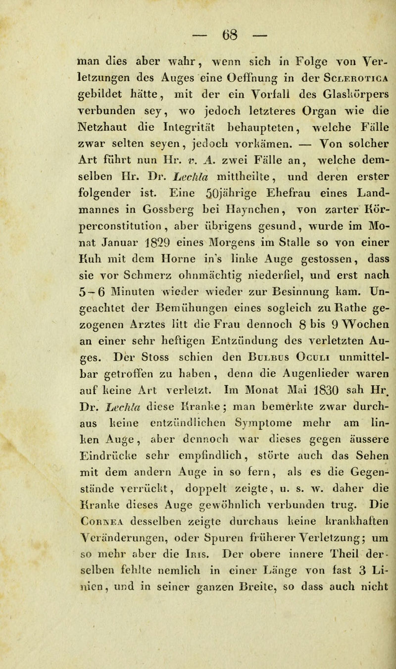 man dies aber wahr, wenn sich in Folge von Ver- letzungen des Auges eine Oeffnung in der Scjlerotiga gebildet hätte, mit der ein Yorfall des GlasLürpers verbunden sey, wo jedoch letzteres Organ wie die Netzhaut die Integrität behaupteten, welche Fälle zwar selten seyen, jedoch vorkämen. — Von solcher Art führt nun Hr. v. A. zwei Fälle an, welche dem- selben Hr. Dr. Lechla mittheilte, und deren erster folgender ist. Eine 50jährige Ehefrau eines Land- mannes in Gossberg bei Haynchen, von zarter Kör- perconstitution , aber übrigens gesund, wurde im Mo- nat Januar 1829 eines Morgens im Stalle so von einer Kuh mit dem Hörne in's linke Auge gestossen, dass sie vor Schmerz ohnmächtig niederfiel, und erst nach 5—6 Minuten wieder wieder zur Besinnung kam. Un- geachtet der Bemühungen eines sogleich zu Rathe ge- zogenen Arztes litt die Frau dennoch 8 bis 9 Wochen an einer sehr heftigen Entzündung des verletzten Au- ges. Der Stoss schien den Bulbus Oculi unmittel- bar getroffen zu haben , denn die Augenlieder waren auf keine Art verletzt. Im Monat Mai 1830 sah Hr, Dr. hechlet diese Kranke; man bemerkte zwar durch- aus keine entzündlichen Symptome mehr am lin- ken Auge, aber dennoch war dieses gegen äussere Eindrücke sehr empfindlich, störte auch das Sehen mit dem andern Auge in so fern, als es die Gegen- stände verrückt, doppelt zeigte, u. s. w. daher die Kranke dieses Au«fe irewühnlich verbunden truoj. Die CoRBiEA desselben zeigte durchaus keine krankhaften Veränderungen, oder Spuren früherer Verletzung; um so mehr aber die Iris. Der obere innere Theil der- selben fehlte nemlich in einer Länge von fast 3 Li- nien, und in seiner ganzen Breite, so dass auch nicht