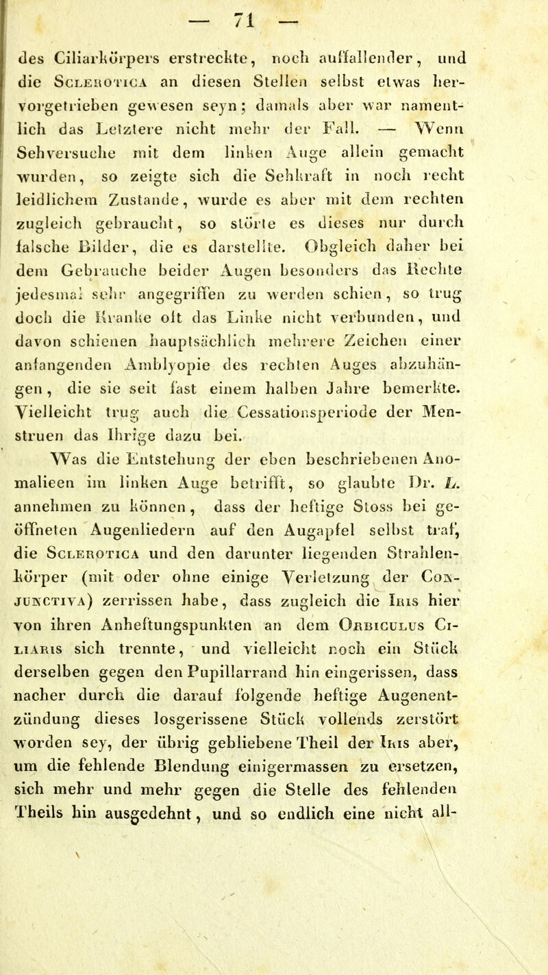 des Ciliarkörpei's erstreckte, nocli auffallender, und die Sci.EHOTicA an diesen Stellen selbst etwas lier- voi getrieben gew esen seyn; damals aber war nament- lich das Letzlere nicht mehr der Fall. — Wenn Sehversuche mit dem linken Auge allein gemacht wurden, so zeigte sich die Sehkraft in noch recht leidlichem Zustande, wurde es aber mit dem rechten zugleich gebraucht, so slörle es dieses nur durch falsche Bilder, die es darstellte. Obgleich daher bei dem Gebrauche beider Augen besonders das Hechte jedesmal soih- angegriiTen zu werden schien, so trug doch die Kranke olt das Linke nicht verbunden, und davon schienen hauplsächlich mehrere Zeichen einer anlangenden Amblyopie des rechten Auges abzuhän- gen , die sie seit fast einem halben Jahre bemerkte. Vielleicht trus; auch die Cessationsperiode der Men- struen das Ihrige dazu bei. Was die Entstehung der eben beschriebenen Ano- malieen im linken Auge betrifft, so glaubte Dr. L. annehmen zu können, dass der heftige Sloss bei ge- öffneten Augenliedern auf den Augapfel selbst traf, die ScLEROTiGA und den darunter liegenden Strahlen- körper (mit oder ohne einige Verletzung der Cok- juinctiva) zerrissen habe, dass zugleich die Inis hier Ton ihren Anheftungspunkten an dem Orbicülus Ci- LiAPas sich trennte, und vielleicht r.och ein Stück derselben gegen den Pupillarrand hin eingerissen, dass nacher durch die darauf folgende heftige Augenent- zündung dieses losgerissene Stück vollends zerstört worden sey, der übrig gebliebene Theil der Iris aber, um die fehlende Blendung einigermassen zu ersetzen, sich mehr und mehr gegen die Stelle des fehlenden Theils hin ausgedehnt, und so endlich eine nicht all- \