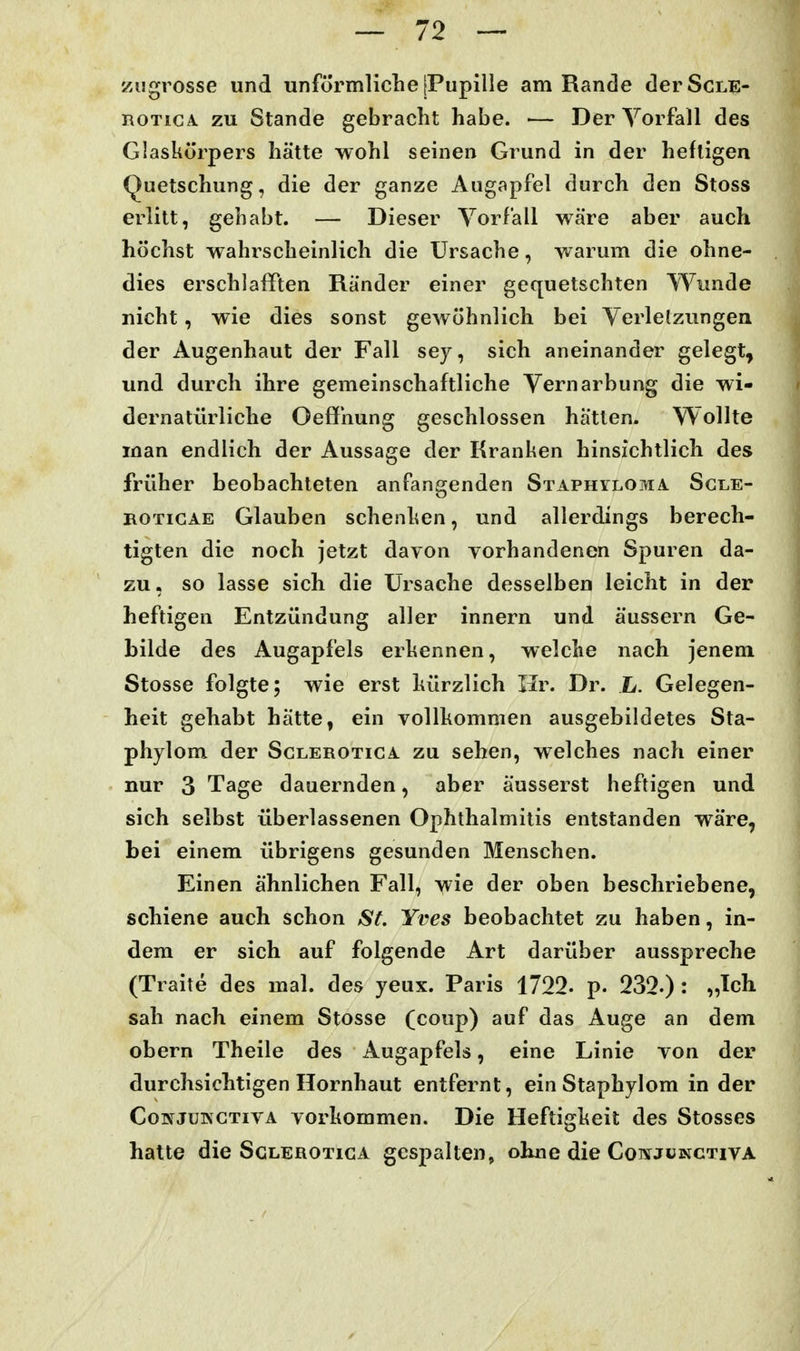 ziigrosse und unförmliche [Pupille am Rande derScLE- ROTicA zu Stande gebracht habe. ■— Der Vorfall des Glaskörpers hätte wohl seinen Grund in der heftigen Quetschung, die der ganze Augapfel durch den Stoss erlitt, gehabt. — Dieser Vorfall wäre aber auch höchst wahrscheinlich die Ursache, warum die ohne- dies erschlafften Ränder einer gequetschten Wunde nicht, wie dies sonst gewöhnlich bei Verlelzungen der Augenhaut der Fall sey, sich aneinander gelegt^ und durch ihre gemeinschaftliche Vernarbung die wi- dernatürliche OefJhung geschlossen hatten. Wollte man endlich der Aussage der Kranken hinsichtlich des früher beobachteten anfangenden Staphyloma Sgle- ROTiGAE Glauben schenken, und allerdings berech- tigten die noch jetzt davon vorhandenen Spuren da- zu, so lasse sich die Ursache desselben leicht in der heftigen Entzündung aller innern und äussern Ge- bilde des Augapfels erkennen, welche nach jenem Stosse folgte; wie erst kürzlich Hr. Dr. L. Gelegen- heit gehabt hätte, ein vollkommen ausgebildetes Sta- phylom der Sglerotica zu sehen, welches nach einer nur 3 Tage dauernden, aber äusserst heftigen und sich selbst überlassenen Ophthalmitis entstanden wäre, bei einem übrigens gesunden Menschen. Einen ähnlichen Fall, wie der oben beschriebene, schiene auch schon St. Yves beobachtet zu haben, in- dem er sich auf folgende Art darüber ausspreche (Traite des mal. des yeux. Paris 1722. p. 232-) : „Ich sah nach einem Stosse (coup) auf das Auge an dem obern Theile des Augapfels, eine Linie von der durchsichtigen Hornhaut entfernt, ein Staphylom in der CoivJuiNCTivA vorkommen. Die Heftigkeit des Stesses hatte die Sglerotica gespalten, ohne die Coi^junctiva