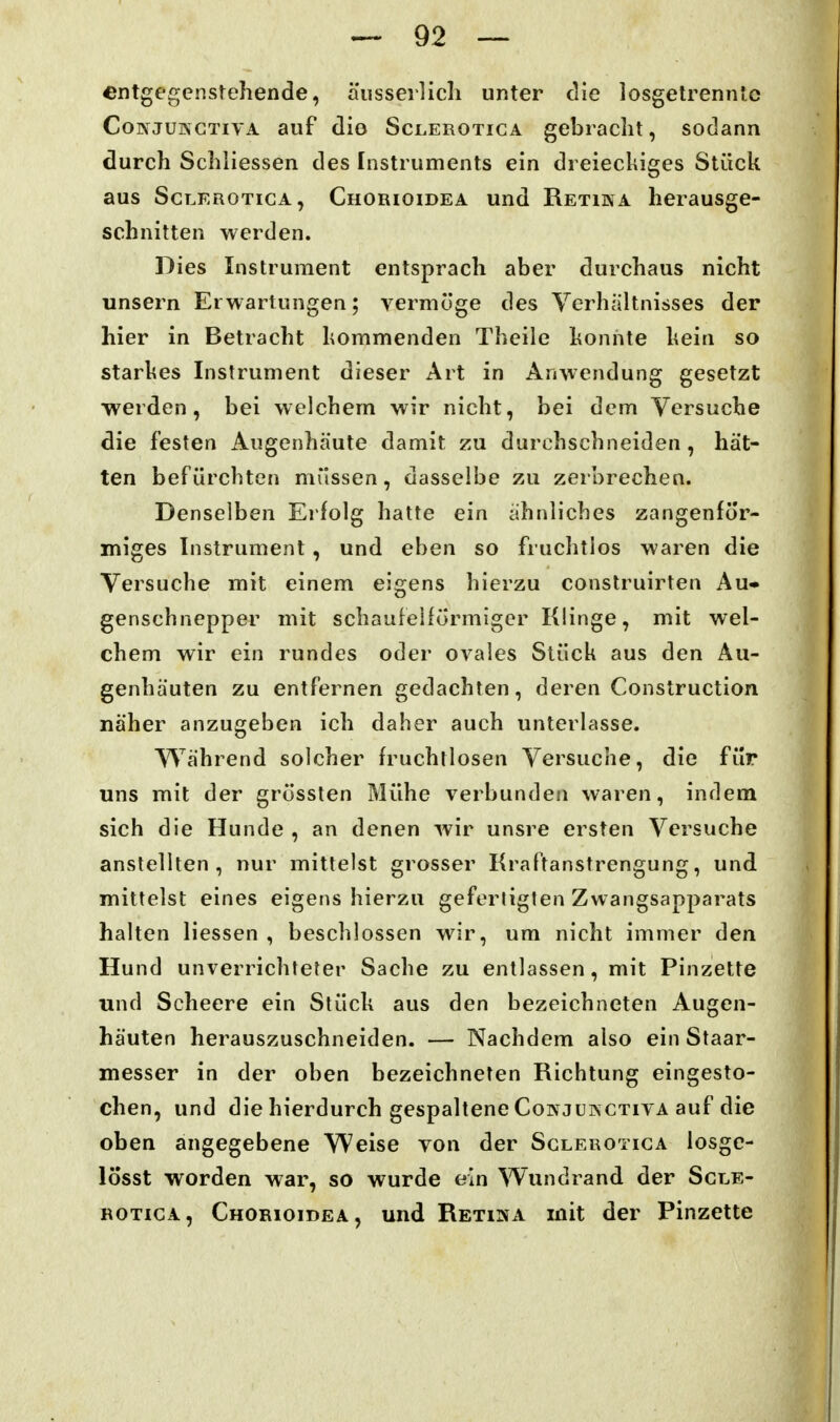 entgegenstehende, äiisserlicli unter die losgetrennte CoNJUKGTivA auf diö ScLEROTicA gebracht, sodann durch Schliessen des Instruments ein dreieckiges Stück aus ScLEROTicA, Chorioidea und Retika herausge- schnitten werden. Dies Instrument entsprach aber durchaus nicht unsern Erwartungen; vermöge des Verhältnisses der hier in Betracht kommenden Theile konnte kein so starkes Instrument dieser Art in Anwendung gesetzt werden, bei welchem wir nicht, bei dem Versuche die festen Augenhäute damit zu durchschneiden , hät- ten befürchten müssen, dasselbe zu zerbrechen. Denselben Erfolg hatte ein ähnliches zangenför- miges Instrument, und eben so fruchtlos waren die Versuche mit einem eigens hierzu construirten Au» genschnepper mit schaufeHürmiger Klinge, mit wel- chem wir ein rundes oder ovales Stück aus den Au- genhäuten zu entfernen gedachten, deren Construction näher anzugeben ich daher auch unterlasse. Während solcher fruchtlosen Versuche, die für uns mit der grüssten Mühe verbunden waren, indem sich die Hunde , an denen wir unsre ersten Versuche anstellten, nur mittelst grosser Kraftanstrengung, und mittelst eines eigens hierzu geferüglen Zwangsapparats halten Hessen , beschlossen wir, um nicht immer den Hund unverrichteter Sache zu entlassen, mit Pinzette und Scheere ein Stück aus den bezeichneten Augen- häuten herauszuschneiden. — Nachdem also ein Staar- messer in der oben bezeichneten Richtung eingesto- chen, und die hierdurch gespaltene CoiN jUKCTivA auf die oben angegebene Weise von der Sglerotiga losgc- lösst worden war, so wurde ein Wundrand der Scle- BOTiCA, Chorioidea, und Retina mit der Pinzette