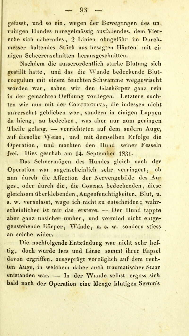 gefasst, und so ein, wegen der BewegTingen des «n. ruhigen Huntles iiiiregelmässig ausfallendes, dem Vier- eclie sich näherndes, 2 Linien ohngefähr im Durch- messer haltendes Stück aus besagten Häuten mit ei- nigen Scheerenschnitten herausgeschnitten. Nachdem die ausserordentlich starhe Blutung sich gestillt hatte, und das die Wunde bedeckende Blut- coagulum mit einem feuchten Schwämme weggewischt worden war, sahen wir den Glaskörper ganz rein in der gemachten OefiPnung vorliegen. Letztere such- ten wir nun mit der Coinjüingtiva, die indessen nicht unversehrt geblieben war, sondern in einigen Lappen da hieng, zu bedecken, was aber nur zum geringen Tlieile gelang, — verrichteten auf dem andern Auge, auf dieselbe Weise, und mit demselben Erfolge die Operation , und machten den Hund seiner Fesseln frei. Dies geschah am 14. September 1831« Das Sehvermögen des Hundes gleich nach der Operation war augenscheinlich sehr verringert, ob nun durch die Afifection der Nervengebilde des Au- ges, oder durch die, die Cornea bedeckenden, diese gleichsam überklebenden , Augenfeuchtigkeiten, Blut, u. s. w. veranlasst, wage ich nicht zu entscheiden ; wahr- scheinlicher ist mir das erstere. — Der Hund tappte aber ganz unsicher umher, und vermied nicht entge- genstehende Körper, Wände, u. s. w. sondern stiess an solche wider. Die nachfolgende Entzündung war nicht sehr hef- tig, doch wurde Iris und Linse sammt ihrer Kapsel davon ergriffen, ausgeprägt vorzüglich auf dem rech- ten Auge, in welchem daher auch traumatischer Staar entstanden war. — In der Wunde selbst ergoss sich bald nach der Operation eine Menge blutigen Serum's