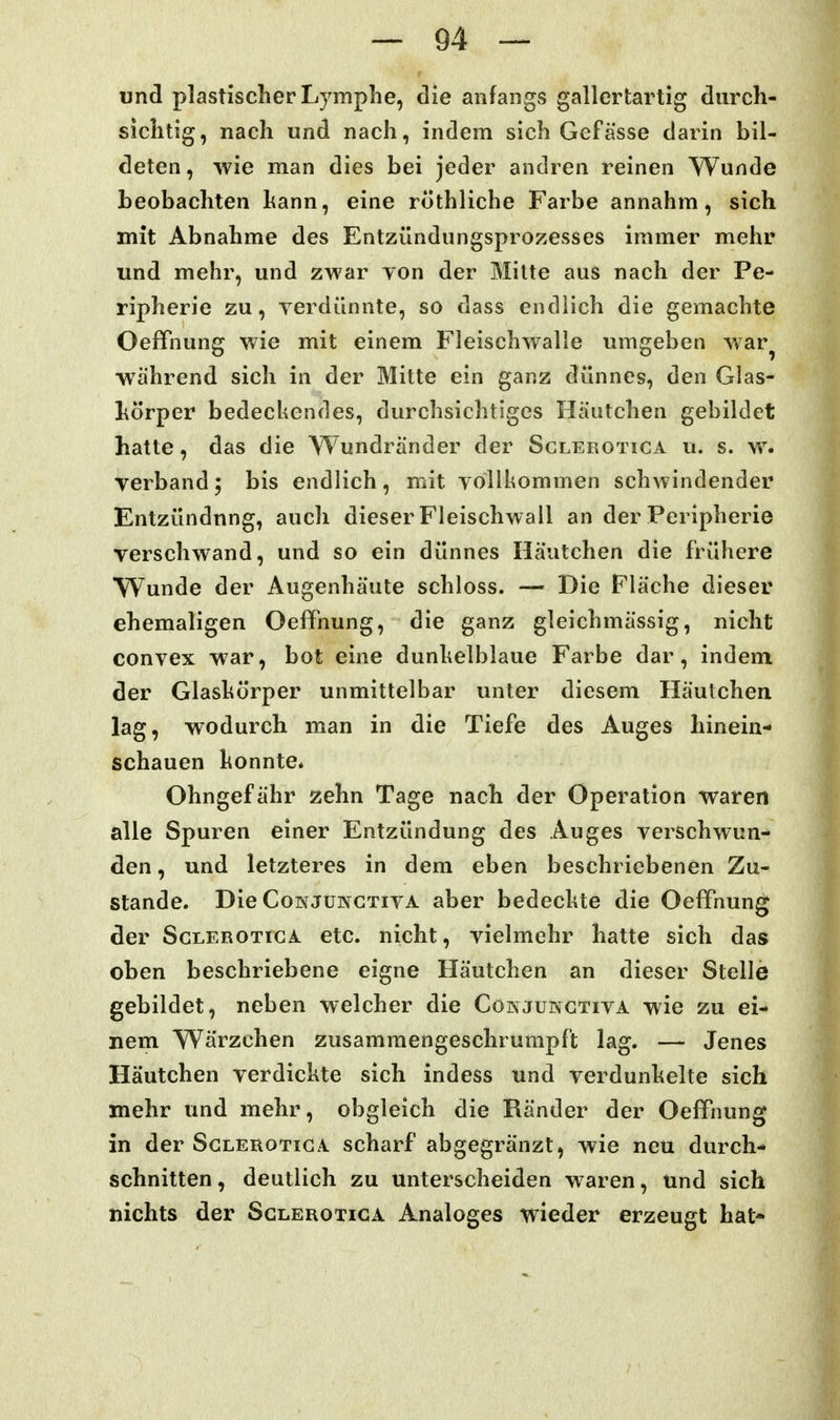 und plastischer Lymphe, die anfangs gallertartig durch- sichtig, nach und nach, indem sich Gefässe darin bil- deten, wie man dies bei jeder andren reinen Wunde beobachten hann, eine röthliche Farbe annahm, sich mit Abnahme des Entzündungsprozesses immer mehr und mehr, und zwar von der Milte aus nach der Pe- ripherie zu, yerdünnte, so dass endlich die gemachte Oeffnung wie mit einem Fleischwalle umgeben war^ während sich in der Mitte ein ganz dünnes, den Glas- körper bedeckendes, durchsichtiges Häutchen gebildet hatte, das die Wundränder der Sglerotica u. s. w. verband; bis endlich, mit vollkommen schwindender Entzündung, auch dieser Fleischwall an der Peripherie verschwand, und so ein dünnes Häutchen die frühere Wunde der Augenhäute schloss. — Die Fläche dieser ehemaligen Oeffnung, die ganz gleichmässig, nicht convex war, bot eine dunkelblaue Farbe dar, indem der Glaskörper unmittelbar unter diesem Häutchen lag, wodurch man in die Tiefe des Auges hinein- schauen konnte* Ohngefähr zehn Tage nach der Operation waren alle Spuren einer Entzündung des Auges verschwun- den , und letzteres in dem eben beschriebenen Zu- stande. Die CoisJüNCTivA aber bedeckte die Oeffnung der Sglerotica etc. nicht, vielmehr hatte sich das oben beschriebene eigne Häutchen an dieser Stelle gebildet, neben welcher die Conjungtiva wie zu ei- nem Wärzchen zusammengeschrumpft lag. — Jenes Häutchen verdickte sich indess und verdunkelte sich mehr und mehr, obgleich die Ränder der Oeffnung in der Sglerotiga scharf abgegränzt, wie neu durch- schnitten, deutlich zu unterscheiden waren, und sich nichts der Sglerotica Analoges wieder erzeugt hat-