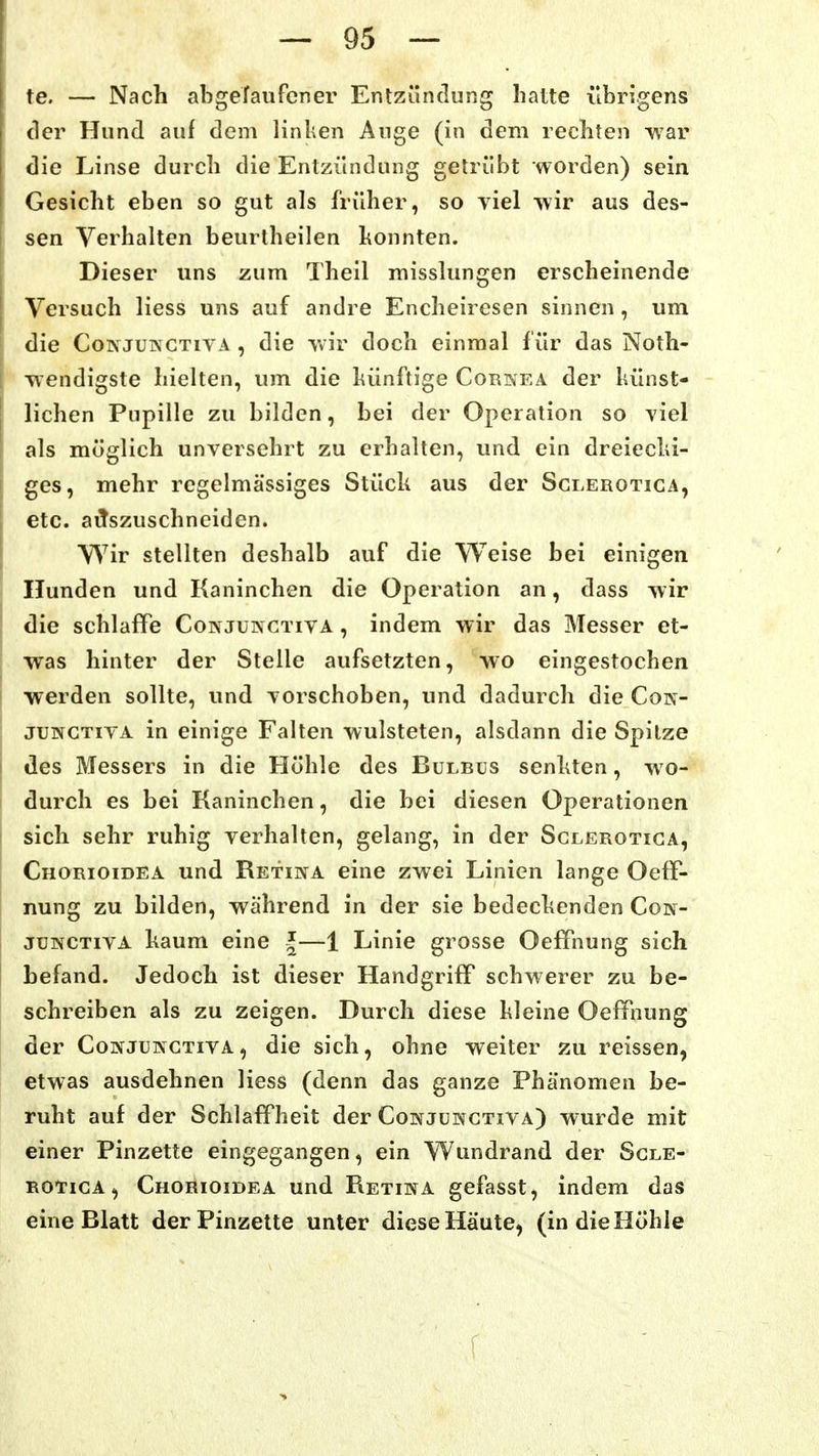 te. — Nach abgefanfcner Entzündung hatte übrigens der Hund auf dem linken Auge (in dem rechten war die Linse durch die Entzündung getrübt worden) sein Gesicht eben so gut als früher, so viel >\ir aus des- sen Verhalten beurtheilen honnten. Dieser uns zum Theil misslungen erscheinende Versuch Hess uns auf andre Encheiresen sinnen, um die CoiNJUKCTiYA , die -wir doch einmal für das Noth- vv'endigste hielten, um die künftige Cornea der künst- lichen Pupille zu bilden, bei der Operation so yiel als möglich unversehrt zu erhalten, und ein dreiecld- ges, mehr regelmässiges Stück aus der Sglerotiga, etc. aiTszuschneiden. V\^ir stellten deshalb auf die Weise bei einigen Hunden und Kaninchen die Operation an, dass -vvir die schlaffe Conjungtiva , indem wir das Messer et- was hinter der Stelle aufsetzten, wo eingestochen werden sollte, und vorschoben, und dadurch die Coin- JUNGTIVA in einige Falten wulsteten, alsdann die Spitze des Messers in die Höhle des Bulbus senkten, wo- durch es bei Kaninchen, die bei diesen Operationen sich sehr ruhig verhalten, gelang, in der Sglerotiga, Chorioidea und Retina eine zwei Linien lange Oeff- nung zu bilden, während in der sie bedeckenden Con- jUNCTivA kaum eine J—1 Linie grosse Oeffnung sich befand. Jedoch ist dieser Handgriff schwerer zu be- schreiben als zu zeigen. Durch diese kleine Oeffnung der CoNJUNCTivA, die sich, ohne weiter zu reissen, etwas ausdehnen Hess (denn das ganze Phänomen be- ruht auf der Schlaffheit der Conjungtiva) wurde mit einer Pinzette eingegangen, ein Wundrand der Sgle- rotiga, Chorioidea und Retina gefasst, indem das eine Blatt der Pinzette unter diese Häute, (in die Höhle