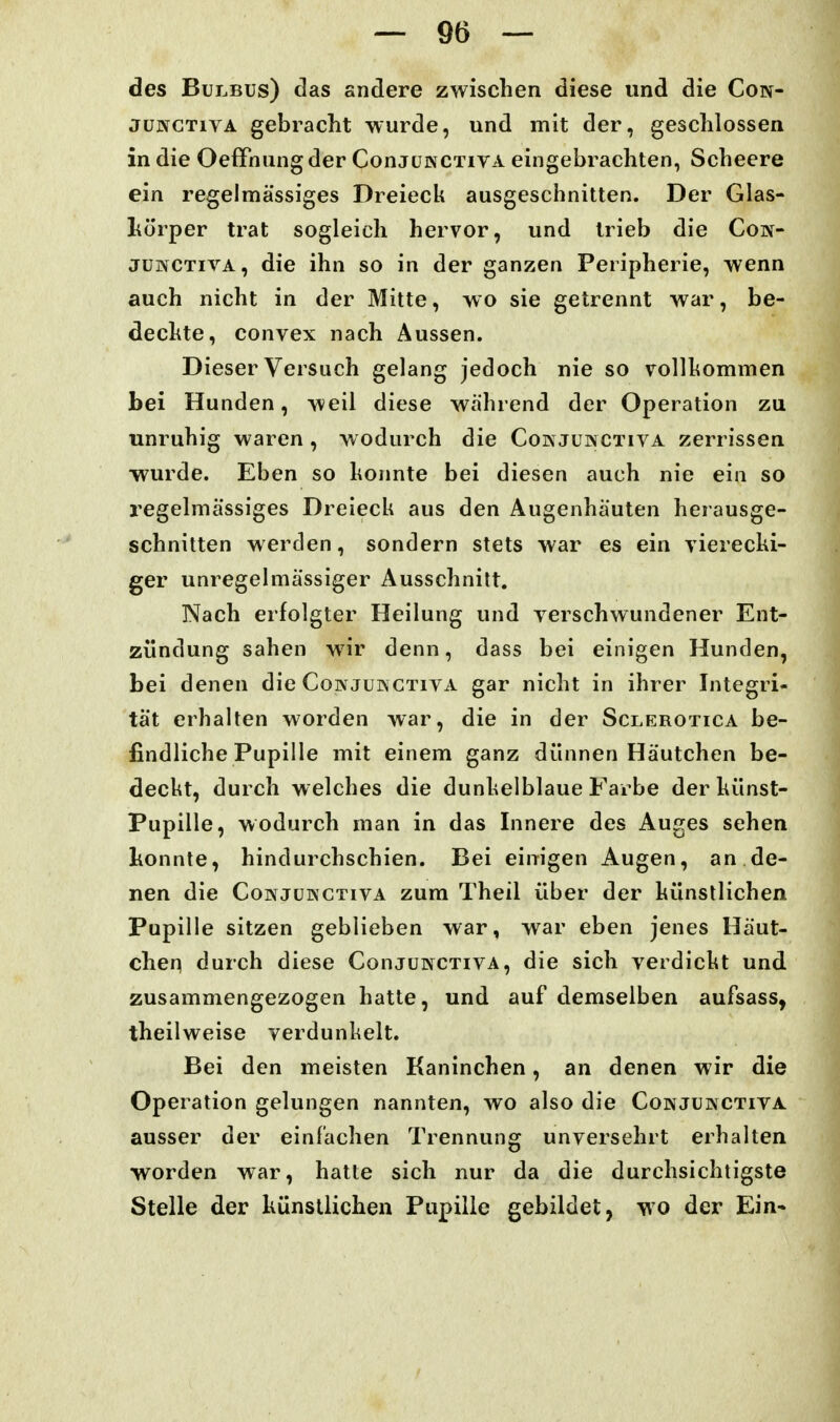 des Bulbus) das andere zwischen diese und die Con- JüNGTivA gebracht wurde, und mit der, geschlossen in die OefFnung der ConjuwCTivA eingebrachten, Scheere ein regelmässiges Dreieck ausgeschnitten. Der Glas- l^örper trat sogleich hervor, und trieb die Coif- JUNCTIVA, die ihn so in der ganzen Peripherie, wenn auch nicht in der Mitte, wo sie getrennt war, be- deckte, convex nach Aussen. Dieser Versuch gelang jedoch nie so vollkommen Lei Hunden, weil diese während der Operation zu unruhig waren , wodurch die Coin junctiva zerrissen wurde. Eben so konnte bei diesen auch nie ein so regelmässiges Dreieck aus den Augenhäuten herausge- schnitten werden, sondern stets war es ein vierecki- ger unregelmässiger Ausschnitt. Nach erfolgter Heilung und verschwundener Ent- zündung sahen wir denn, dass bei einigen Hunden, bei denen die Conjukctiya gar nicht in ihrer Integri- tät erhalten worden war, die in der Sclerotica be- findliche Pupille mit einem ganz dünnen Häutchen be- deckt, durch welches die dunkelblaue Farbe der künst- Pupille, wodurch man in das Innere des Auges sehen lionnte, hindurchschien. Bei einigen Augen, an de- nen die Co]NjuKCTivA zum Theil über der künstlichen Pupille sitzen geblieben war, war eben jenes Häut- chen durch diese ConjuivcTivA, die sich verdickt und zusammengezogen hatte, und auf demselben aufsass, theilweise verdunkelt. Bei den meisten Kaninchen, an denen wir die Operation gelungen nannten, wo also die Conjünctiva ausser der einlachen Trennung unversehrt erhalten worden war, hatte sich nur da die durchsichtigste Stelle der hünstlichen Pupille gebildet, wo der Ein*