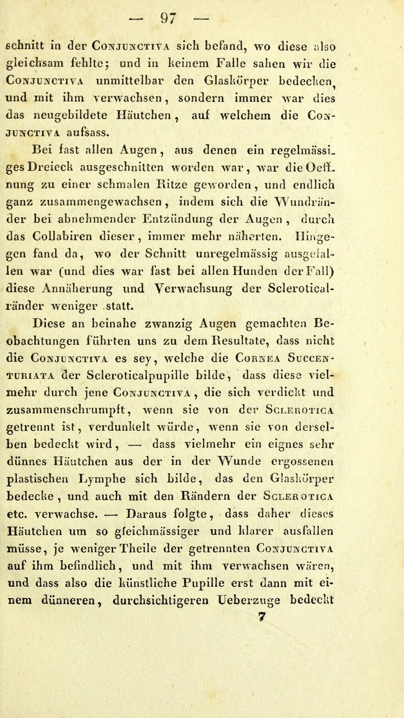 schnitt in der Conjunctita sich befand, wo diese also gleichsam fehlte; und in heinem Falle sahen wir die CoNJüNCTiYA unmittelbar den Glashörper bedeclien^ und mit ihm verwachsen, sondern immer war dies das neugebildete Häutchen, auf welchem die Con- JUNCTivA. aufsass. Bei fast allen Augen , aus denen ein regelmässi. gesDreieck ausgeschnitten worden war, war dieOeü- nung zu einer schmalen Ritze geworden, und endlich ganz zusammengewachsen , indem sich die Wundrän- der bei abnehmender Entzündung der Augen , durch das Collabiren dieser , immer mehr nähorten. Hinge- gen fand da, wo der Schnitt unregelmässig ausgefal- len war (und dies war fast bei allen Hunden der Fall) diese Annäherung und Verwachsung der Sclerotical- ränder weniger statt. Diese an beinahe zwanzig Augen gemachten Be- obachtungen führten uns zu dem Resultate, dass nicht die CoNJüNCTivA. es sey, welche die Corkea Succem- TüRiATA der Scleroticalpupille bilde, dass diese viel- mehr durch jene Conjüwctiva , die sich verdiclU und zusammenschrumpft, wenn sie von der Sclerotica getrennt ist, verdunkelt würde, wenn sie von dersel- ben bedeckt wird, — dass vielmehr ein eignes sehr dünnes Häutchen aus der in der Wunde ergossenen plastischen Lymphe sich bilde, das den Glaskörper bedecke, und auch mit den Rändern der Sclerotica etc. verwachse. — Daraus folgte, dass daher dieses Häutchen um so gfeichmässiger und klarer ausfallen müsse, je weniger Theile der getrennten Cot^^juwctiva auf ihm befindlich, und mit ihm verwachsen wären, und dass also die künstliche Pupille erst dann mit ei- nem dünneren, durchsichtigeren üeberzuge bedeckt