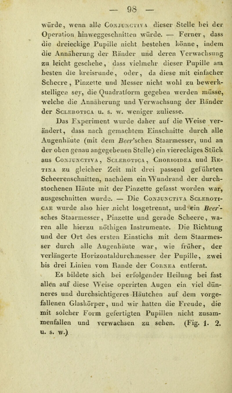 würde, wenn alle CoKJürsCTiyA dieser Stelle hei der Operation hinweggesclinitlen würde. — Ferner, dass die dreiecliige Pupille nicht bestehen könne, indem die Annäherung der Ränder und deren Verwachsung zu leicht geschehe, dass vielmehr dieser Pupille am besten die kreisrunde, oder, da diese mit einfacher Schecre , Pinzelte und Messer nicht wohl zu bewerk- stelliger! sey, die Quadratform gegeben werden müsse, welche die Annäherung und Verwachsung der Ränder der ScLEROTiGA u. s. w. weniger zuliesse. Das Experiment wurde daher auf die Weise ver- ändert, dass nach gemachtem Einschnitte durch alle Augenhäute (mit dem Beei'^schen Staarmesser, und an der oben genau angegebenen Stelle) ein viereckiges Stück aus Cor^ jüjXGtiva , Sclerotiga , Chorioidea uud Re- TiKA zu gleicher Zeit mit drei passend geführten Scheerenschnitten, nachdem ein Wundrand der durch- stochenen Häute mit der Pinzette gefasst worden war, ausgeschnitten wurde. — Die Co^s jüinctiva Scleroti- CAE wurde also hier jücht losgetrennt, und ein Beer- sches Staarmesser, Pinzette und gerade Scheere, wa- ren alle hierzu nöthigen Instrumente. Die Richtung und der Ort des ersten Einstichs mit dem Staarmes- ser durch alle Augenhäute war, wie früher, der verlängerte Horizontaldurchmesser der Pupille, zwei bis drei Linien vom Rande der Cor:nea entfernt. Es bildete sich bei erfolgender Heilung bei fast allen auf diese Weise operirten Augen ein viel dün- neres und durchsichtigeres Häutchen auf dem vorge- fallenen Glaskörper, und wir hatten die Freude, die mit solcher Form gefertigten Pupillen nicht zusam- menfallen und verwachsen zu sehen. (Fig. 1. 2. u. s. w.)