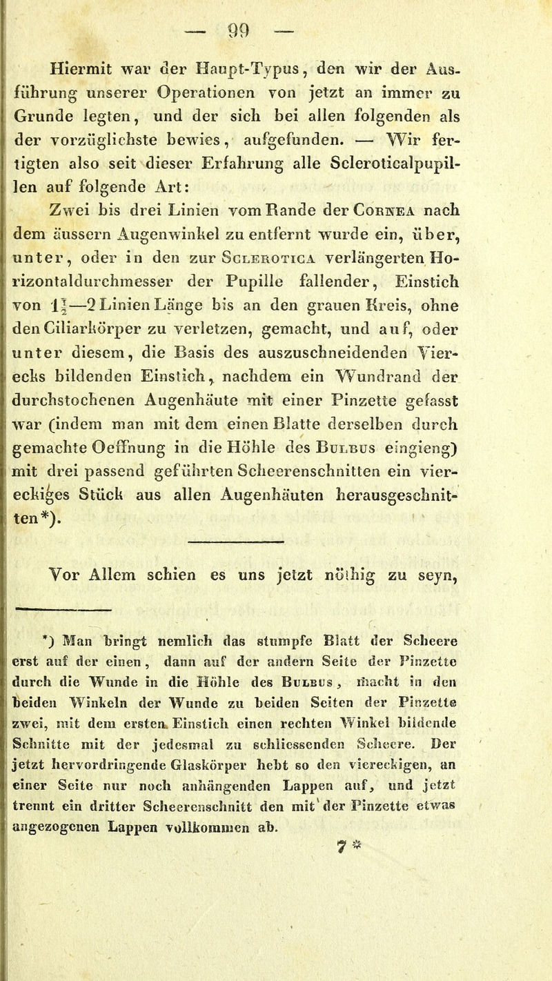 Hiermit war der Haopt-Typus, den wir der Aus- führung unserer Operationen von jetzt an immer zu Grunde legten, und der sich bei allen folgenden als der vorzüglichste bewies, aufgefunden. — Wir fer- tigten also seit dieser Erfahrung alle Scleroticalpupil- len auf folgende Art: Zwei bis drei Linien vom Rande der Corhea nach dem äussern Augenwinkel zu entfernt wurde ein, über, unter, oder in den zur Sglerotiga verlängerten Ho- rizontaldurchmesser der Pupille fallender, Einstich von 1|—2 Linien Länge bis an den grauen Kreis, ohne denCiliarhörper zu verletzen, gemacht, und auf, oder unter diesem, die Basis des auszuschneidenden Yier- echs bildenden Einstich, nachdem ein Wundrand der durchstochenen Augenhäute mit einer Pinzette gefasst war (indem man mit dem einen Blatte derselben durch gemachte Oeffnung in die Höhle des Bulbus eingieng) mit drei passend geführten Scheerenschnitten ein vier- echiges Stück aus allen Augenhäuten herausgeschnit- ten*). Vor Allem schien es uns jetzt nöihig zu seyn, *) Man bringt nemlich das stinnpfe Blatt der Sclieere erst auf der einen , dann auf der andern Seite der Firszette durch die Wunde in die HÖlile des Bulbus , liiaclit in den beiden Winkeln der Wunde zu beiden Seiten der Pinzette zwei, mit dem ersten. Einsticli einen rechten Winkel bildende Schnitte mit der jedesmal zu echliessenden Schecre. Der jetzt hervordringende Glaskörper hebt so den viereckigen, an einer Seite nur noch anhängenden Lappen auf, und jetzt trennt ein dritter Scheeresischnitt den mit'der Pinzette etwas angezogenen Lappen vollkommen ab. 7