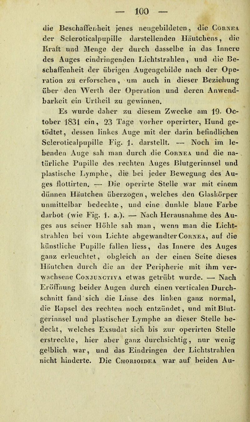 die Beschaffeijlieit jenes neugebildeten, die Cornea der Scleroticalpupillc darstellenden Hautcliens, die Kraft Tiftd Menge der durch dasselbe in das Innere des Auges eindringenden Lichtslralilen, und die Be- schafTenheit der übrigen Augengebilde nach der Ope- ration zu erforschen, um auch in dieser Beziehung über den Werth der Operation und deren Anwend- barheit ein Ürtheil zu gewinnen. Es wurde daher zu diesem Zweche am 19- Oc- tober 1831 ein, 03 Tage vorher operirter, Hund ge- tödtet, dessen linkes Auge mit der darin befindlichen Scleroticalpupille Fig. 1. darstellt. — Noch im le- benden Auge sah man durch die Cornea und die na- türliche Pupille des lechten Auges Blutgerinnsel und plastische Lymphe, die bei jeder Bewegung des Au- ges llottirten. — Die operirte Stelle war mit einem dünnen Hautchen überzogen, welches den Glaskörper unmittelbar bedeclue, und eine dunkle blaue Farbe darbot (wie Fig. 1. a.). — Nach Herausnahme des Au- ges aus seiner Höhle sah man , wenn man die Licht- strahlen bei Yom Lichte abgewandter Cornea, auf die künstliche Pupille fallen Hess, das Linere des Auges ganz erleuchtet, obgleich an der einen Seite dieses Häutchen durch die an der Peripherie mit ihm ver- wachsene CoNjüivgtiva etwas getrübt wurde. — Nach Eröffnung beider Augen durch einen verticalen Durch- schnitt fand sich die Linse des linken ganz normal, die Kapsel des rechten noch entzündet, und mitBIut- gerinnsel und plastischer Lymphe an dieser Stelle be- deckt, welches Exsudat sich bis zur operirten Stelle erstreckte, hier aber ganz durchsichtig, nur wenig gelblich war, und das Eindringen der Lichtstrahlen nicht hinderte. Die Chorioidea war auf beiden Au-