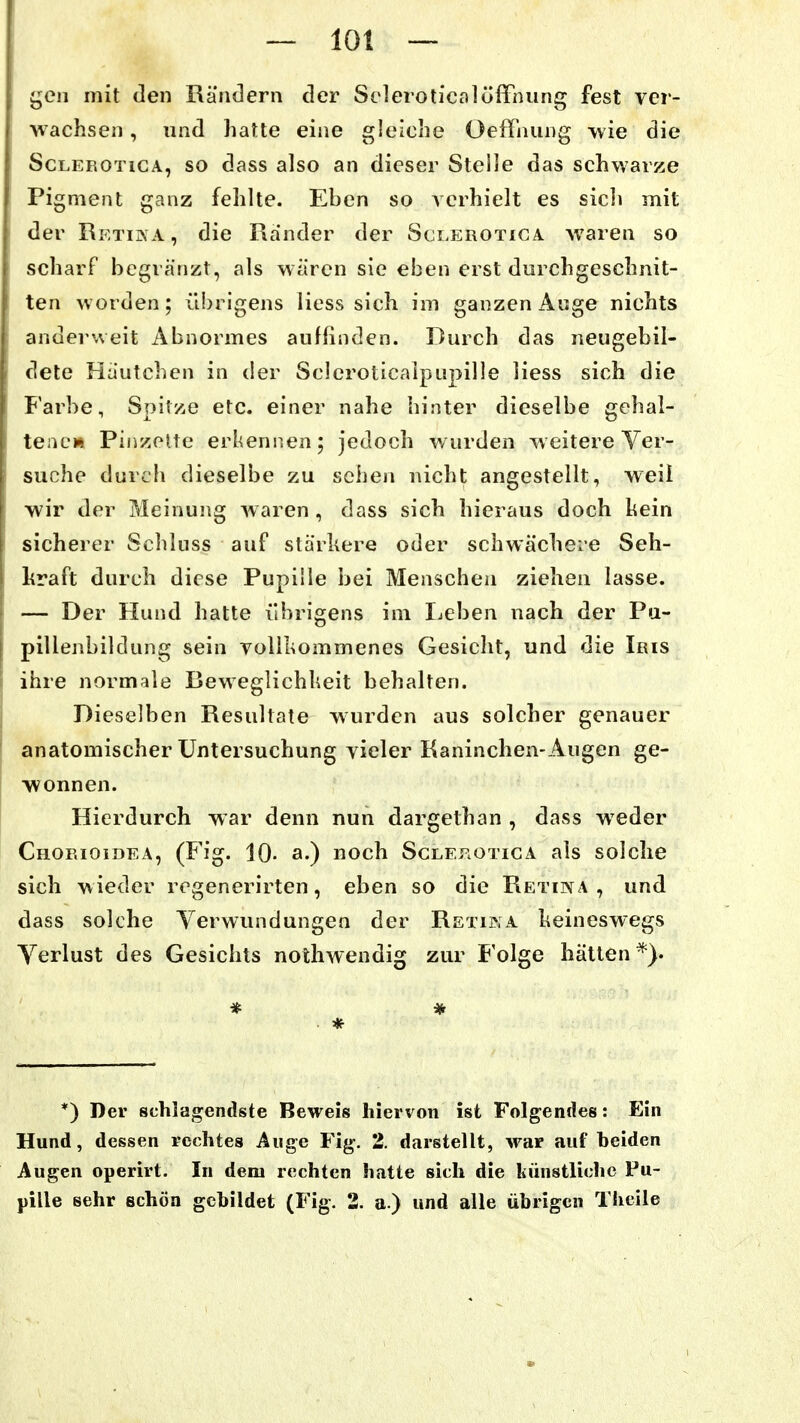geil mit den Rändern der Seleroticalöffiuing fest ver- wachsen , xind hatte eine gleiche Oeflnung wie die ScLEROTiCA, so dass also an dieser Stelle das schwarze Pigment ganz fehlte. Eben so verhielt es sich mit der Retina, die Rander der Sct.EROTiCA waren so scharf begra'nzt, als wären sie eben erst durchgeschnit- ten worden; ü!)rigens Hess sich im ganzen Auge nichts anderweit Abnormes auffinden. Durch das neugebil- dete Häutchen in der Scleroticaipupille Hess sich die Farbe, Spitze etc. einer nahe hinter dieselbe gehal- tene» Pinzolte erkennen; jedoch wurden weitere Ver- suche durch dieselbe zu sehen nicht angestellt, weil wir der Meinung waren, dass sich hieraus doch hein sicherer Schluss auf stärkere oder schwächei-e Seh- hraft durch diese Pupille bei Menschen ziehen lasse. — Der Hund hatte übrigens im Ijcben nach der Pu- pillenbildung sein voHIiommenes Gesicht, und die Iris ihre normale Beweglichheit behalten. Dieselben Resultate wurden aus solcher genauer anatomischer Untersuchung vieler Kaninchen-Augen ge- wonnen. Hierdurch war denn nun dargethan , dass weder Chorioidea, (Fig. 10- a-) noch Sclef^otica als solche sich wieder rcgenerirten, eben so die Retina, und dass solche Verwundungen der Retika keineswegs Verlust des Gesichts nothwendig zur Folge hätten*). * *) Der schlagendste Beweis hiervon ist Folgendes: Ein Hund, dessen rechtes Auge Fig. 2. darstellt, war auf heiden Augen operirt. In dem rechten hatte sich die künstliche Pu- pille sehr schön gebildet (Fig. 2. a.) und alle übrigen Theile