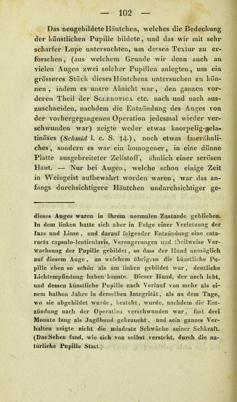 Das neugebildete Häutchen, -welches die Bedecliung der künstlichen Pupille bildete, und das wir mit sehr scharfer Lupe untersuchten, um dessen Textur zu er- forschen, (aus welchem Grunde wir denn auch an vielen Augen zwei solcher Pupillen anlegten, um ein grosseres Stück dieses Häutchens untersuchen zu kön- nen , indem es unsre Absicht war, den ganzen vor- deren Theil der Sclerotiga etc. nach und nach aus- zuschneiden, nachdem die Entzündung des Auges von der vorhergegangenen Operation jedesmal wieder ver- schwunden war) zeigte weder etwas knorpelig-^la- tinöses (Schmid 1. c. S. 14-), noch etwas faserähnli- ches, sondern es war ein homogener, in eine dünne Platte ausgebreiteter Zellstoff, ähnlich einer serösen Haut. — Nur bei Augen, welche schon einige Zeit in Weingeist aufbewahrt worden waren , war das an- fangs durchsichtigere Häutchen undurchsichtiger ge- ifieses Auges waren in ihrem normalen Zustande geblieben. In dem linken hatte sich aber in Folge einer Verletzung der Iris und Linse , und darauf folgender Entzündung eine Cata- racta capsulo-lenticuiarisy Verengerungen und t!ieilweise Ver- wachsung der Pupille gebildet, so dass der Hund unmöglich auf diesem Auge , an welchem übrigens die künstliche Pu- pille eben so schön als am linken gebildet war deutliche Lichtempfindung haben konnte. Dieser Hund, der noch lebt, und dessen künstliche Pupille nach Verlauf von mehr als ei- nem halben Jahre in derselben Integrität, als an dem Tage, wo sie abgebildet wurde, besteht, wurde, nachdem die Ent- zündung nach der Operation verschwunden war, fast drei Monate lang als Jagdhund gebraucht, und sein ganzes Ver- halten zeigte nicht die mindeste Schwäche seiner Selikraft. (Das Sehen fand, wie sich von selbst versteht, durch die na- türliche Pupille Statt.;