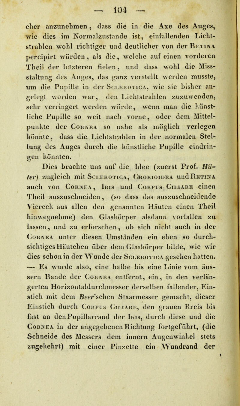 eher anzunehmen, dass die in die Axe des Auges, ^vic dies im Normalzustande ist, einfallenden Licht- strahlen wohl richtiger und deutlicher von der Retina percipirt würden, als die, welche auf einen vorderen Theil der letzteren fielen, und dass wohl die Miss- staltung des Auges, das ganz verstellt werden musste, um die Pupille in der Sclerotiga, wie sie bisher an- gelegt worden war, den Lichtstrahlen zuzuwenden, sehr verringert werden würde, wenn man die künst- liche Pupille so weit nach vorne, oder dem Mittel- punkte der CoRKEA so nahe als möglich verlegen könnte, dass die Lichtstrahlen in der normalen Stel- lung des Auges durch die künstliche Pupille eindrin- gen könnten. Dies brachte uns auf die Idee (zuerst Prof. Hü- fer) zugleich mit Sclerotiga, Chorioidea und Retina auch von Cornea, Iris und Corpus Ciliare einen Theil auszuschneiden, (so dass das auszuschneidende Viereck aus allen den genannten Häuten einen Theil hinwegnehme) den Glaskörper alsdann vorfallen zu lassen, und zu erforschen, ob sich nicht auch in der Cornea unter diesen Umständen ein eben so durch- sichtiges Häutchen über dem Glaskörper bilde, wie wir dies schon in der Wunde der Sclerotiga gesehen hatten. — Es wurde also, eine halbe bis eine Linie vom äus- sern Rande der Cornea entfernt, ein, in den verlän- gerten Horizontaldurchmesser derselben fallender, Ein- stich mit dem jBm''schen Staarmesser gemacht, dieser Einstich durch Corpus Ciliare, den grauen Kreis bis fast an denPupillarrand der Iris, durch diese und die Cornea in der angegebenen Richtung fortgeführt, (die Schneide des Messers dem innern Augenwinkel stets zugekehrt) mit einer Pinzette ein Wundrand der