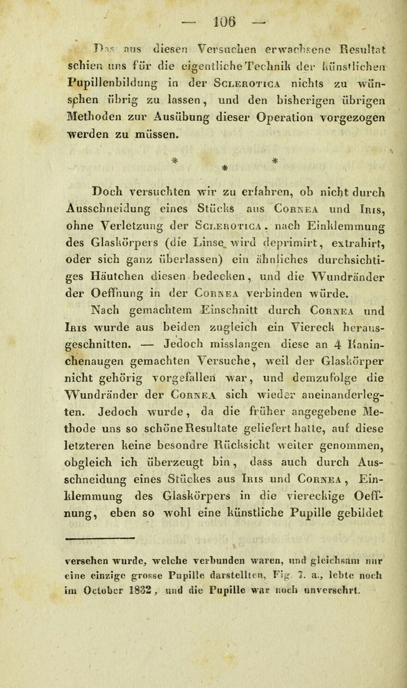 niis diesen Versaclien erwachsene Resultat schien uns für die eigentliche Technik der lulnstlichen Pupillenbildung in der Sclerotiga nichts zu wün- sphen übrig zu lassen, und den bisherigen übrigen Methoden zur Ausübung dieser Operation vorgezogen werden zu müssen. Doch versuchten wir zu erfahren, ob nicht durch Ausschneidung eines Stüchs aus Corkea und Iris, ohne Verletzung der Sct.erotica . nach Eialdemmung des Glaskörpers (die Linse^ wird deprimirt, extrahirt, oder sich ganz überlassen) ein ähnliches durchsichti- ges Häutchen diesen bedecken, und die Wundränder der OefFnung in der Corwea verbinden würde. Nach gemachtem Einschnitt durch Cornea und Iris wurde aus beiden zugleich ein Viereck heraus- geschnitten. — Jedoch misslangen diese an 4 Kanin- chenaugen gemachten Versuche, weil der Glaskörper nicht gehörig vorgefallen war, und demzufolge die Wundränder der Cornea sich wieder aneinanderleg- ten. Jedoch wurde, da die früher angegebene Me- thode uns so schöne Resultate geliefert halte, auf diese letzteren keine besondre Rücksicht weiter genommen, obgleich ich überzeugt bin, dass auch durch Aus- schneidung eines Stückes aus Iris und Cornea , Ein- klemmung des Glaskörpers in die viereckige OeflT- nung, eben so wohl eine künstliche Pupille gebildet versehen wurde^ welche verl)undeii waren, imd gleichsam mir eine einzige grosse Pupille darstellten, Fig: 1. a., leljtc norh im Octobcr 1832 , und die Pupille war imch unversehrt.
