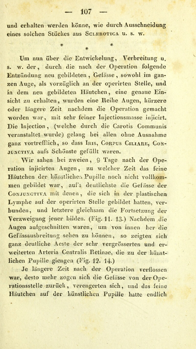und erhalten werden könne, wie durch Ausschneidung eines solchen Stückes aus Sclerotiga u. s. w'. Um nun über die Entwichelung, Verbreitung u. s. w. der, durch die nach der Operation folgende Entzündung neu gebildeten , Gefässe , sowohl im gan- zen Auge, als yorzüglich an der operirten Stelle, und in dem neu gebildeten Häutchen, eine genaue Ein- sicht zu erhalten, wurden eine Reihe Augen, kürzere oder längere Zeit nachdem die Operation gemacht worden war, mit sehr feiner Injectionsmasse injicirt. Die Injection, (welche durch die Carotis Communis veranstaltet wurde) gelang bei allen ohne Ausnahme ganz vortrefflich, so dass Iris, Corpus Ciliare, Cok- jLMCTivA aufs Schönste gefüllt waren. Wir sahen bei zweien, Q Tage nach der Ope- ration injicirten Augen, zu welcher Zeit das feine Häutchen der kÜDstlicheri Pupille noch nicht vollkom- men gebildet war, aufs deutlichste die Gefässe der CoKJüKGTiVA mit denen, die sich in der plastischen Lymphe auf der operirten Stelle gebildet hatten, ver- bunden, und letztere gleichsam die Fortsetzung der Verzweigung jener bilden. (Fig. 11. 13.) Nachdem die Augen aufgeschnitten waren, um von innen her die Gefässausbreitung sehen zu können, so zeigten sich ganz deutliche Aeste der sehr vergrösserten und er- weiterten x^rteria Centralis Retinae, die zu der küüst- lichen Pupille giengen (Fig. 12. 14) Je längere Zeit nach der Operation verflossen war, desto mehr zogen sich die Gefässe von der Ope- rationsstelle zurück, verengerten sich, und das leine Häutchen auf der künstlichen Pupille hatte endlich