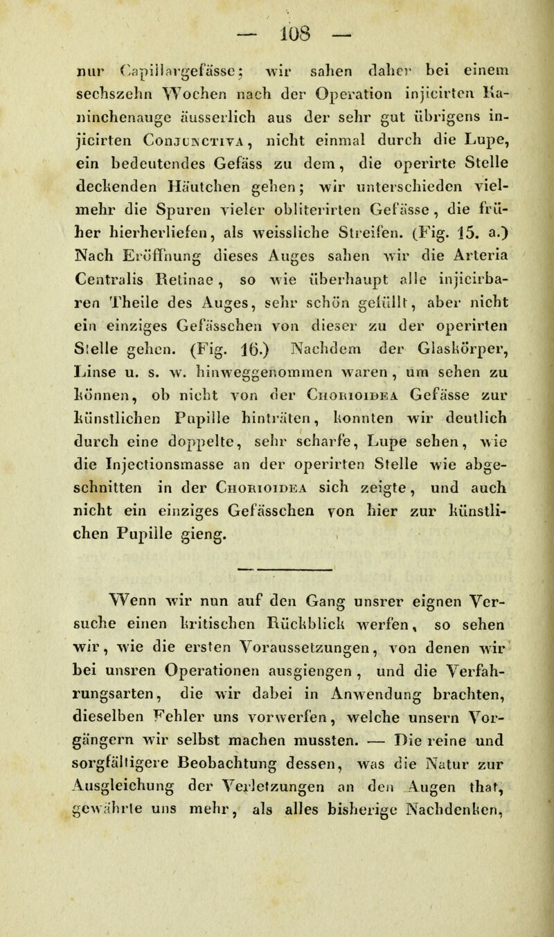 nur ('apiilargefässe; wiv sahen clalicv bei einem secliszehn Wochen nach der Operation injicirten Ka- iiinchenauge äusserlich aus der sehr gut übrigens in- jicirten ConjüwCTivA, nicht einmal durch die Lupe, ein bedeutendes Gefäss zu dem, die operirte Stelle deckenden Häutchen gehen; wir unterschieden viel- mehr die Spuren yieler obliterirten Gelasse , die frü- her hierherliefen, als weissliche Streifen. (Fig. 15. a.) Nach Eröffnung dieses Auges sahen wir die Arteria Centralis Retinae, so wie überhaupt alle injicirba- ren Theile des Auges, sehr schön gefüllt, aber nicht ein einziges Gefässchen von dieser zu der operirten Stelle gehen. (Fig. 16.) Nachdem der Glaskörper, Linse u. s. w. liinweggenommen waren , um sehen zu liönnen, ob nicht von der Chobioidea Gefässe zur hünstlichen Pupille hintiäten, konnten wir deutlich durch eine doppelte, sehr scharfe, Lupe sehen, wie die Injectionsmasse an der operirten Stelle wie abge- schnitten in der Chorioidea sich zeigte, und auch nicht ein einziges Gefässchen yon. hier zur künstli- chen Pupille gieng. Wenn wir nun auf den Gang unsrer eignen Ver- suche einen kritischen Rückblick werfen, so sehen wir, wie die ersten Voraussetzungen, von denen wir bei unsren Operationen ausgiengen , und die Verfah- rungsarten, die wir dabei in Anwendung brachten, dieselben Fehler uns vorwerfen, welche unsern Vor- gängern wir selbst machen mussten. — Die reine und sorgfältigere Beobachtung dessen, was die Natur zur Ausgleichung der Verletzungen an den Augen that, gewahrte uns mehr, als alles bisherige Nachdenken,