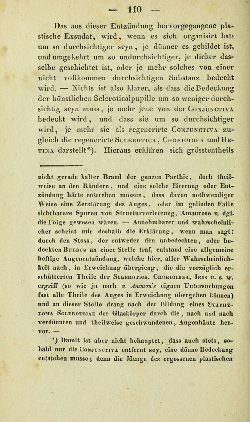Das aus dieser Entzündung hervorgegangene pla- stische Exsudat, wird, wenn es sich organisirt hat? um so durchsichtiger seyn , je dünner es gebildet ist, und umgehehrt um so undurchsichtiger, je diclier das- selbe geschichtet ist, oder je mehr solches von einer nicht vollkommen durchsichtigen Substanz bedeckt wird. — Nichts ist also klarer, als dass dicBeclechung der hünstlichen Sclcroticalpupille um so weniger durch- sichtig seyn muss, je mehr jene von der Conjükctiva bedeckt wird, und dass sie um so durchsichtiger wird, je mehr sie a'.s regenerirte Conjüngtiva zu- gleich die regenerirte ScLEROTiGA , Chorioidea und Re- tina darstellt*). Hieraus erklären sich grösstentheils nicht gerade kalter Brand der ganzen Parthie, doch theil- weise an den Rändern , und eine solche Eiterung oder Ent- zündung hätte entstehen müssen, dass davon nothwendiger Weise eine Zerstörung des Auges, oder im gelinden Falle sichtharere Spuren von Structurvcrletzung, Amaurose u. dgl. die Folge gewesen wären. — Annehmbarer und wahrscheinli- cher scheint mir deshalb die Erklärung, wenn man sagt: durch den Stoss, der entweder den unbedeckten, oder be- deckten Bulbus an einer Stelle trafj entstand eine allgemeine heftige Augenentzündung, welche hier, aller Wahrscheinlich- keit nach, in Erweichung übergieng, die die vorzüglich er- gchütterten l'heile der Sclerotica, Chorioidea, Iris u. s. \r. ergriff (so wie ja nach v. Amnion''s eignen Untersuchungen fast alle Thcile des Auges in Erweichung übergehen können) und an dieser Stelle drang nach der Bildung eines Staphy- L0!tiA ScTjEroticae der Glaskörper durch die , nach und nach verdünnten und theilweise geschwundenen, Augenhäute her- vor. —• *) Damit ist aber nicht behauptet, dass auch stete, so- bald nur die CoNjUNCTivA entfernt sey, eine dünne Bedeckung entstehen müsse; denn die Menge des ergossenen plastischen