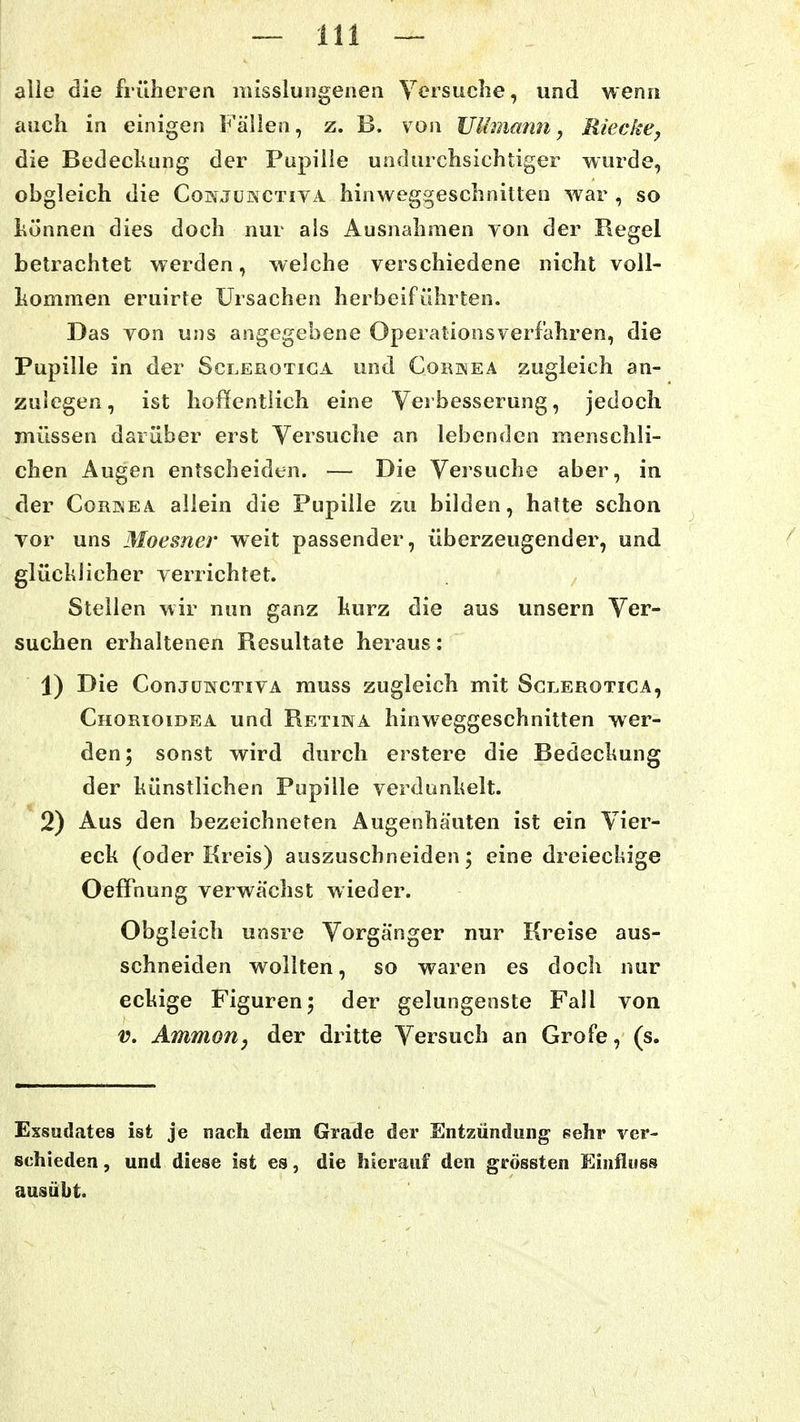 alie die früheren misslungeneii Yersuclie, und wenn auch in einigen Fällen, z. B. von JJUmann, Rieckey die Bedeckung der Pupille undurchsichtiger wurde, obgleich die Cohjüsctiva hinweggeschnitten war , so l\ünnen dies doch nur als Ausnahmen von der Regel betrachtet werden, welche verschiedene nicht voll- hommen eruirte Ursachen herbeiführten. Das von uns angegebene Operationsverfahren, die Pupille in der Sclerotiga und Cornea zugleich an- zulegen, ist hoffentlich eine Verbesserung, jedoch müssen darüber erst Versuche an lebenden menschli- chen Augen entscheiden. — Die Versuche aber, in der Cornea aliein die Pupille zu bilden, hatte schon vor uns Moesner weit passender, überzeugender, und glücklicher verrichtet. Stellen wir nun ganz kurz die aus unsern Ver- suchen erhaltenen Resultate heraus: 1) Die ConjüwcTivA muss zugleich mit Sclerotiga, Chorioidea und Retina hinweggeschnitten wer- den; sonst wird durch erstere die Bedeckung der künstlichen Pupille verdunkelt. 2) Aus den bezeichneten Augenhäuten ist ein Vier- eck (oder Kreis) auszuschneiden; eine dreiechige Oeffnung verwächst wieder. Obgleich unsre Vorgänger nur Kreise aus- schneiden wollten, so waren es doch nur eckige Figuren; der gelungenste Fall von V. Ammoriy der dritte Versuch an Grofe, (s. Exsudates ist je nach dem Grade der Entzündung Pehr ver- schieden, und diese ist es, die hierauf den grössten Einfluss ausübt.