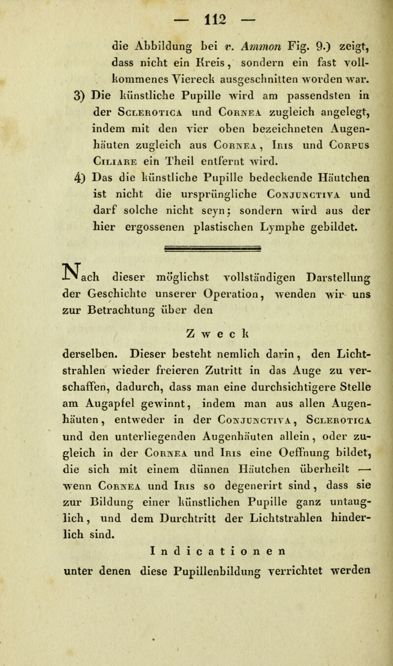 die Abbildung bei v. Aminon Fig. 9.) zeigt, dass nicht ein Kreis, sondern ein fast voll- kommenes Viereck ausgeschnitten worden war. 3) Die künstliche Pupille wird am passendsten in der ScLEROTicA und Cornea zugleich angelegt, indem mit den vier oben bezeichneten Augen- hä'uten zugleich aus Corkea , Iris und Corpus Ciliare ein Theil entfernt wird. 4) Das die künstliche Pupille bedeckende Häutchea ist nicht die ursprüngliche Coinjukctiva und darf solche nicht seyn; sondern wird aus der hier ergossenen plastischen Lymphe gebildet. N ach dieser möglichst vollständigen Darstellung der Geschichte unserer Operation, wenden wir uns zur Betrachtung über den Zweck derselben. Dieser besteht nemlich darin, den Licht- strahlen wieder freieren Zutritt in das Auge zu ver- schaffen, dadurch, dass man eine durchsichtigere Stelle am Augapfel gewinnt, indem man aus allen Augen- häuten , entweder in der Coi\ jünctiva , Sclerotiga und den unterliegenden Augenhäuten allein, oder zu- gleich in der Cornea und Iris eine Oeffnung bildet, die sich mit einem dünnen Häutchen überheilt —■ wenn Cornea und Iris so degenerirt sind, dass sie zur Bildung einer künstlichen Pupille ganz untaug- lich , und dem Durchtritt der Lichtstrahlen hinder- lich sind. Indicationen unter denen diese Pupillenbildung verrichtet werden