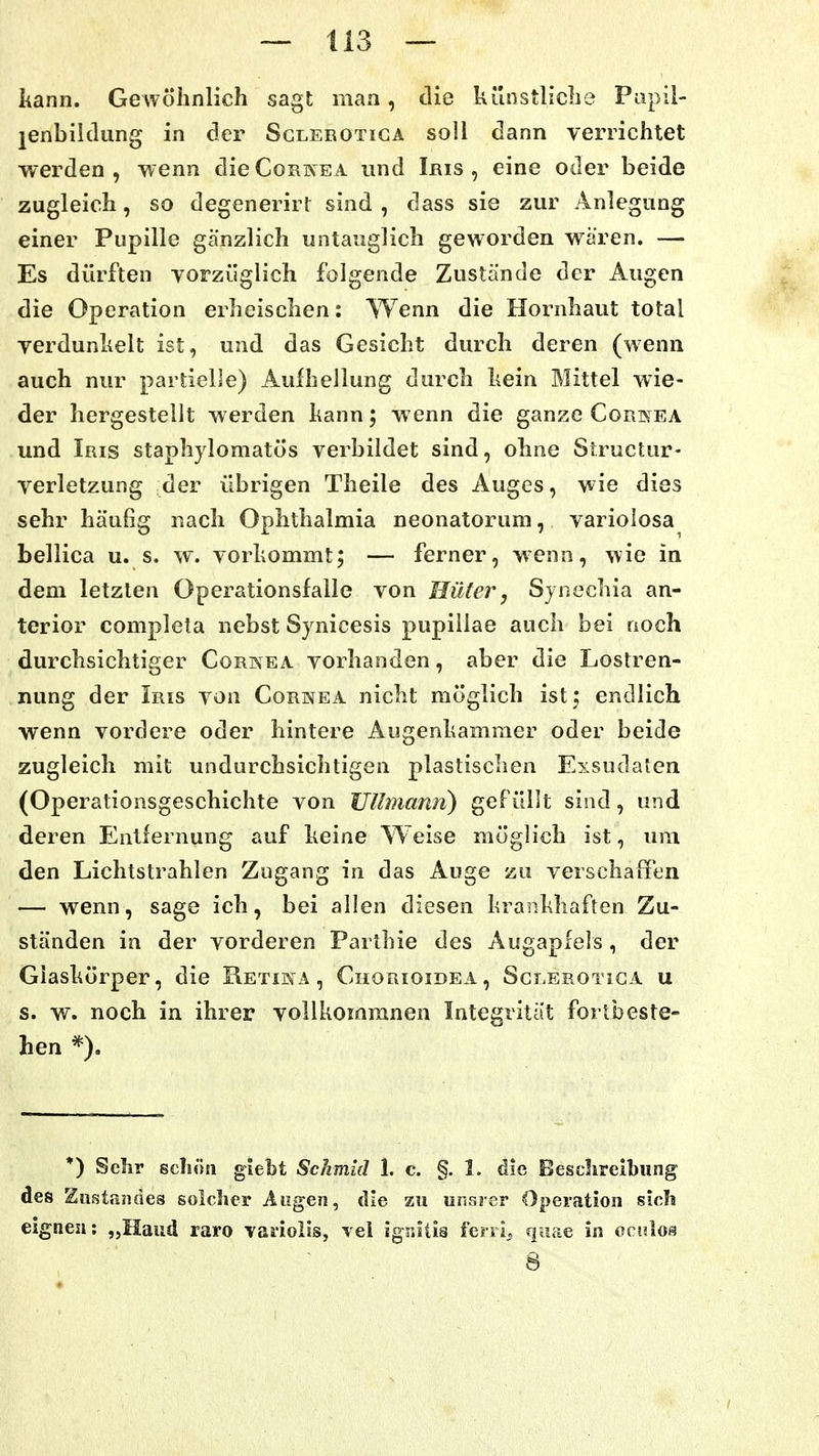 kann. GeAvöhnlich sagt man, die künstliclie Pupil- lenbildung in der Sclerotigä soll dann verrichtet werden, wenn dieCoRKEA und Iris, eine oder beide zugleich, so degenerirt sind, dass sie zur Anlegung einer Pupille gänzlich untauglich geworden wären. — Es dürften yorzüglich folgende Zustände der Augen die Operation erheischen: Wenn die Hornhaut total yerdunhelt ist, und das Gesicht durch deren (wenn auch nur partielJe) Aufhellung durch hein Mittel wie- der hergestellt werden hann; wenn die ganze Cornea und Iris staphylomatös verbildet sind, ohne Structur- verletzung der übrigen Theile des Auges, wie dies sehr häufig nach Ophthalmia neonatorum, variolosa bellica u. s. w. vorkommt; — ferner, wenn, wie in dem letzten Operationsfalle von Hüter, Sjnechia an- terior completa nebst Synicesis pupillae auch bei noch durchsichtiger Corkea vorhanden, aber die Lostren- nung der Iris von Cornea nicht möglich istj endlich wenn vordere oder hintere Augenhamraer oder beide zugleich mit undurchsichtigen plastischen Exsudaten (Operationsgeschichte von JJllmann) gefüllt sind, und deren Entfernung auf keine Weise möglich ist, um den Lichtstrahlen Zugang in das Auge zu verschaffen — wenn, sage ich, bei allen diesen krasikhaften Zu- ständen in der vorderen Parthie des Augapfels, der Glaskörper, die Retina, Chorioidea, Sclerotica u s. w. noch in ihrer yollkomranen Integrität fortbeste- hen *) Sehr scliöii giebt Sckmid 1. c. §. I. die Beschreibung des Zust.indes solcher Augen, die zu unsrer Operation sich eignen: „Haud raro vaiiolis, vel ignitis ferri^ qiiae in ccnlos 8