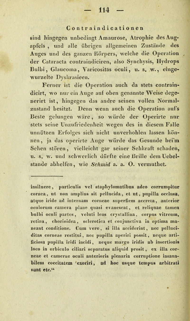 Contraindicationen sind hingegen unbedingt Amaurose, Atrophie des Aug- apfels , und alle übrigen allgemeinen Zustände des Auges und des ganzen Körpers, welche die Operation der Cataracta contraindiciren, also Synchysis, Hydrops Bulbi, Glaucoma, Yaricositas oculi, u. s. w., einge- wurzelte Dyslirasieen. Ferner ist die Operation auch da stets contrain- dicirt, w o nur ein Auge auf oben genannte Weise dege- nerirt ist, hingegen das andre seinen vollen Normal- zustand besitzt. Denn wenn auch die Operation aufs Beste gelungen wäre, so würde der Operirte nur stets seine Unzufriedenheit wegen des in diesem Falle unnützen Erfolges sich nicht unverhohlen lassen hün- nen, ja das operirte Auge würde das Gesunde bei'm Sehen stören, vielleicht gar seiner Sehkraft schaden, u. s, w. und schwerlich dürfte eine ßrille demüebel- stande abhelfen, wie Sclimid a. a. O. vermuthet. insiluere, particulis vel staphylomatibus adeo corrumpitur Cornea, ut non amplius sit pellucitia, et iit, pupilla occlusa, atqiie iride ad Iiiternani corneae superfiera accreia, anterior oculorum caraera plane quasi evanescat, et reliquae tarnen Lulbi oculi partes, veluti lens crystallina, corpus vitreuin, retina, chorioidea, sclerotica et conjunctiva in optima ma~ neant conditione. Cum vero, si illa acciderint, nec pelluci- ditas corneae restitui, nec pupilla aperiri possit, neque arti- ficiosa x^upilla iridi incidi, neque margo iridis ab insertionis loco in orLiculo ciliari separatus aliquid prosit, ex illa cor- neae et camerae oculi anterioris plenaria corruptione insana- l)ilera coecitatem 'exoriri, ad hoc usque tempus arbitrati sunt etc.
