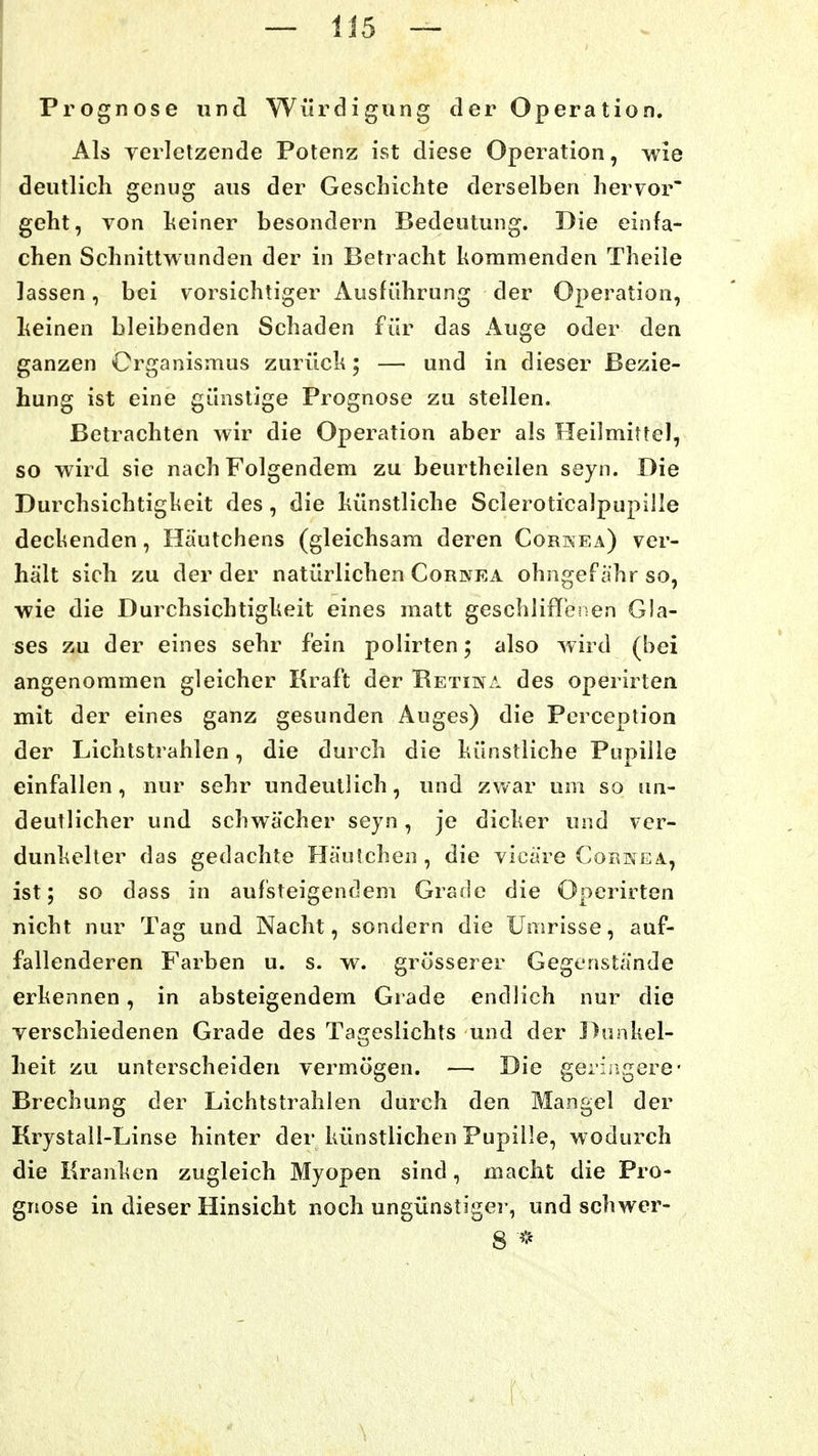 — 1J5 — Prognose und Würdigung der Operation. Als verletzende Potenz ist diese Operation, wie deutlich genug aus der Geschichte derselben hervor' geht, von heiner besondern Bedeutung. Die einfa- chen Schnittwunden der in Betracht kommenden Theile lassen, bei vorsichtiger Ausführung der Operation, Leinen bleibenden Schaden für das Auge oder den ganzen Organismus zurück; — und in dieser Bezie- hung ist eine günstige Prognose zu stellen. Betrachten wir die Operation aber als Heilmittel, so wird sie nach Folgendem zu beurtheilen seyn. Die Durchsichtigkeit des, die künstliche Scleroticalpupille deckenden, Hautchens (gleichsam deren Corkea) ver- hält sich zu der der natürlichen Cornea ohngef ahr so, wie die Durchsichtigkeit eines matt geschliffbrsen Gla- ses zu der eines sehr fein polirten; also wird (bei angenommen gleicher Kraft der Retina des operirten mit der eines ganz gesunden Auges) die Pcrception der Lichtstrahlen, die durch die künstliche Pupille einfallen, nur sehr undeutlich, und zwar um so un- deutlicher und schwächer seyn, je dicker und ver- dunkelter das gedachte Hänichen , die vicäre Cornea, ist; so dass in aufsteigendem Grade die Operirten nicht nur Tag und Nacht, sondern die Umrisse, auf- fallenderen Farben u. s. w. grösserer Gegenstände erkennen, in absteigendem Grade endlich nur die verschiedenen Grade des Tacreslichts und der Dunkel- o heit zu unterscheiden vermögen. — Die geringere • Brechung der Lichtstrahlen durch den Mangel der Krystall-Linse hinter der künstlichen Pupille, wodurch die Kranken zugleich Myopen sind, macht die Pro- gnose in dieser Hinsicht noch ungünstige!-, und schwer- 8