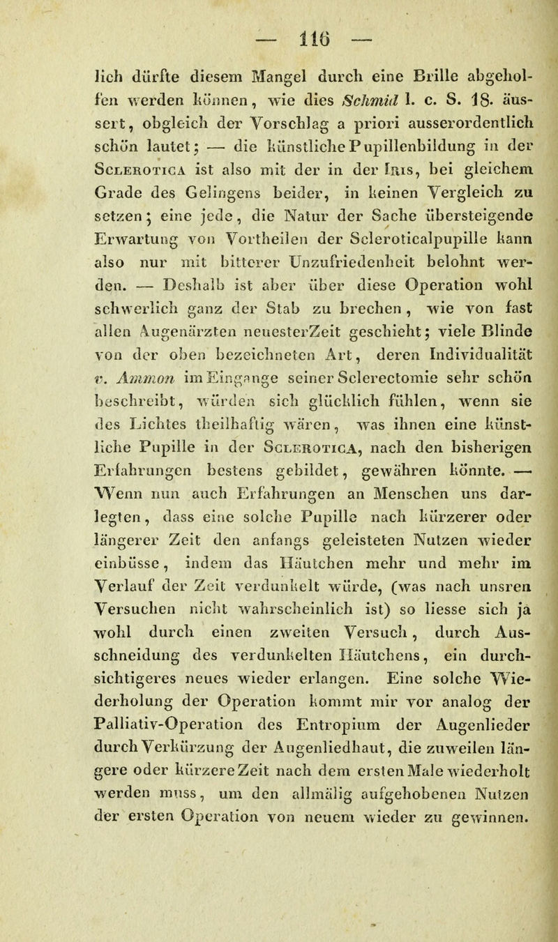 lieh dürfte diesem Mangel durcli eine Brille abgehol- fen werden können, wie dies Schmid h c. S. 18- äus- sert, obgleich der Vorschlag a priori ausserordentlich schön lautet^ — die hünstlichePupillenbildung in der ScLEROTicA ist also mit der in der Iris, bei gleichem Grade des Gelingens beider, in keinen Yergleich zu setzen ^ eine jede, die Natur der Sache übersteigende Erwartung von Vortheilen der Scleroticalpupille kann also nur mit bitterer Unzufriedenheit belohnt wer- den. — Deshalb ist aber über diese Operation wohl schwerlich ganz der Stab zu brechen , wie von fast allen Augenärzten neoesterZeit geschieht; viele Blinde von der oben bezeichneten Art, deren Individualität V, Amnion im Eingänge seiner Sclerectomie sehr schön beschreibt, würden sich glücklich fühlen, wenn sie des Lichtes theilhaflig wären, was ihnen eine künst- liche Pupille in der Sglerotica, nach den bisherigen Erfahrungen bestens gebildet, gewähren könnte. — W^enn nun auch Erfahrungen an Menschen uns dar- legten, dass eine solche Pupille nach kürzerer oder längerer Zeit den anfangs geleisteten Nutzen wieder einbüsse, indem das Häutchen mehr und mehr im Verlauf der Zeit verdunkelt würde, (was nach unsren Versuchen nicht wahrscheinlich ist) so liesse sich ja wohl durch einen zweiten Versuch, durch Aus- schneidung des verdunkelten Iläutchens, ein durch- sichtigeres neues wieder erlangen. Eine solche Wie- derholung der Operation kommt mir vor analog der Palliativ-Operation des Entropium der Augenlieder durch Verkürzung der Augenliedhaut, die zuweilen län- gere oder kürzere Zeit nach dem ersten Male wiederholt werden mnss, um den allmälig aufgehobenen Nutzen der ersten Operation von neuem wieder zu gewinnen.