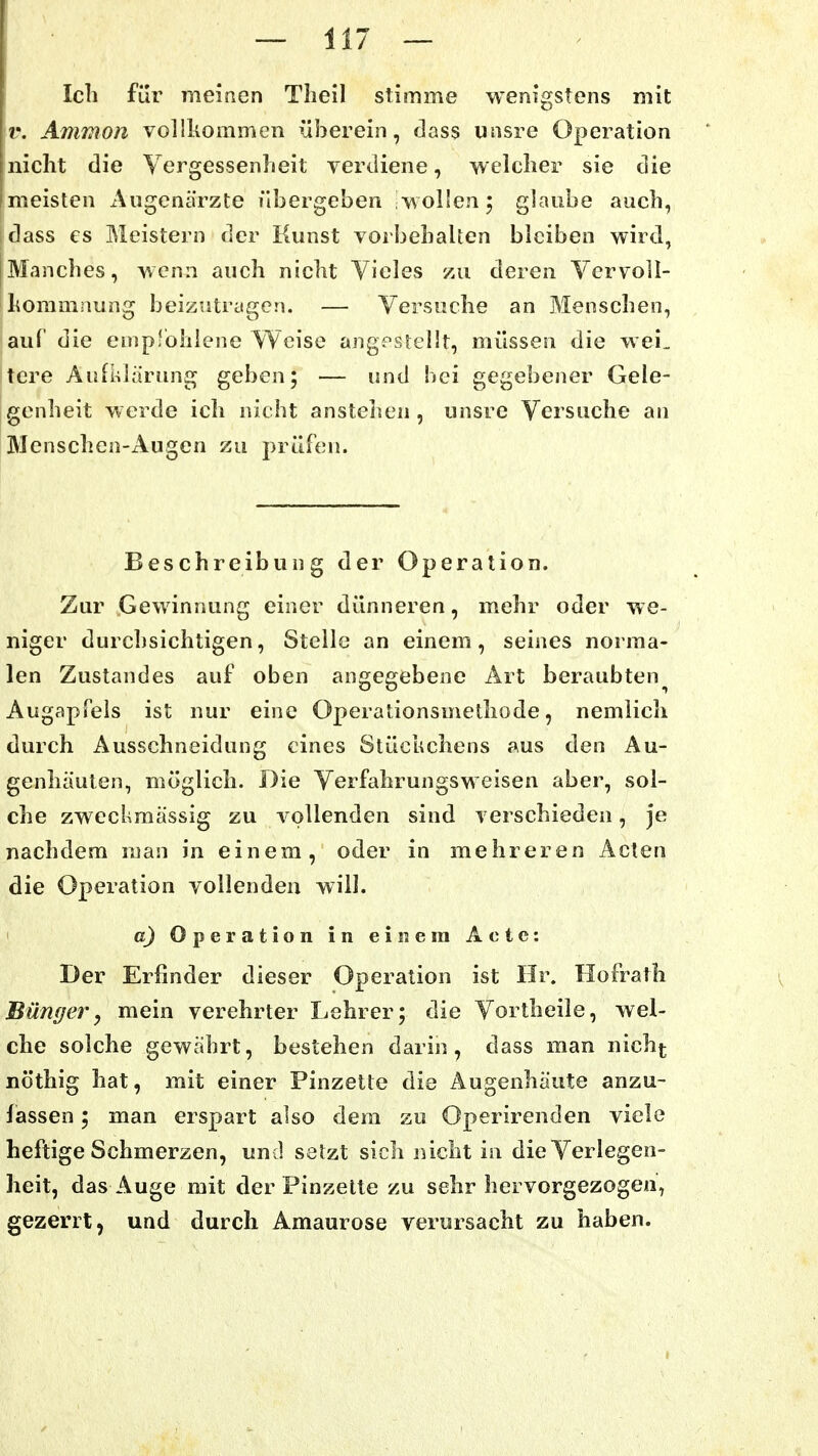 Ich für meinen Tlieil stimme wenigstens mit 'r. Ammon vollkoaimen überein, dass unsre Operation nicht die Vergessenheit verdiene, welcher sie die meisten Augenärzte übergeben wolfen; glaube auch, dass es Meistern der Kunst vorbehalten bleiben wird, Manches, wenn auch nicht Vieles zu deren Vcrvoll- lioramnung beizutragen. — Versuche an Menschen, auC die emprohlene Weise angestellt, müssen die wei„ tcre Aufklärung geben; — und bei gegebener Gele- genheit werde ich nicht anstehen, unsre Versuche an Menschen-Augen zu prüfen. Beschreibung der Operation. Zur Gewinnung einer dünneren, mehr oder we- niger durchsichtigen, Stelle an einem, seines norma- len Zustandes auf oben angegebene Art beraubten Augapfels ist nur eine Operationsmethode, nemlich durch Ausschneidung eines Stücuchens aus den Au- genhäulen, möglich. Die Verfahrungsweisen aber, sol- che zweckmässig zu vollenden sind verschieden, je nachdem man in einem, oder in mehreren Acten die Operation vollenden will. ' o) Operation in einem Acte: Der Erfinder dieser Operation ist Hr. Hofrath Büngery mein verehrter Lehrer; die Vortheile, wel- che solche gewährt, bestehen darin, dass man nich^ nöthig hat, mit einer Pinzelte die Augenhäute anzu- fassen ; man erspart also dem zu Operirenden viele heftige Schmerzen, und setzt sich nicht in die Verlegen- heit, das Auge mit der Pinzelte zu sehr hervorgezogen, gezerrt, und durch Amaurose verursacht zu haben.