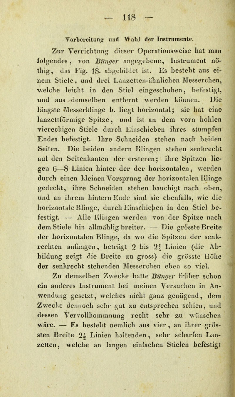 VorLereitung und Wahl der Instrumente. Zur Vei riclitiing dieser Operationsweise liat man folgendes, von Biinger angegebene, Instrument nö- thig, das Fig. 18- abgebildet ist. Es besteht aus ei- nem Stiele, und drei Lanzetten-ähnlichen Messerchen, •v\eiche leicht in den Stiel eingeschoben, befestigt, und aus demselben entfernt werden können. Die längste Messerklinge b. liegt horizontal; sie hat eine lanzettförmige Spitze, und ist an dem vorn hohlen viereckigen Stiele durch Einschieben ihres stumpfen Endes befestigt. Ihre Schneiden stehen nach beiden Seiten. Die beiden andern Klingen stehen senkrecht auf den Seitenkanten der ersteren; ihre Spitzen lie- gen 6—8 Linien hinter der der horizontalen, werden durch einen kleinen Vorsprung der horizontalen Klinge gedeckt, ihre Schneiden stehen bauchigt nach oben, und an ihrem hintern Ende sind sie ebenfalls, w ie die horizontale Klinge, durch Einschiejjen in den Stiel be- festigt. — Alle Klingen werden von der Spitze nach dem Stiele hin allmählig breiter. — Die grösste Breite der horizontalen Klinge, da wo die Spitzen der senk- rechten anfangen, beträgt 2 bis 21 Linien (die Ab- bildung zeigt die Breite zu gross) die grösste Höhe der senkrecht stehenden Messerchen eben so viel. Zu demselben Zwecke hatte Bünger früher schon ein anderes Instrument bei meinen Versuchen in An- wendung gesetzt, welches nicht ganz genügend, dem Zwecke dennoch sehr gut zu entsprechen schien, und dessen Vervollkommnung recht sehr zu wünschen wäre. — Es besteht nemlich aus vier , an ihrer grös- sten Breite 9^ Linien haltenden , sehr scharfen Lan- zetten, welche an langen einfachen Stielen befiestigt