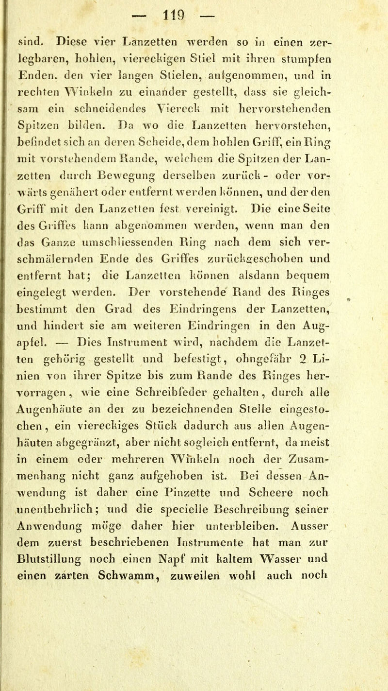 sind. Diese vier Lanzetten werden so in einen zer- legbaren, hohlen, viereckigen Stiel mit ihren stumpfen Enden, den vier langen Stielen, aufgenommen, und in rechten Winheln zu einander gestellt, dass sie gleich- sam ein schneidendes Yierech mit hervorstehenden Spitzen bilden. Da wo die Lanzetten hervorstehen, beiludet sich an deren Scheide, dem hohlen Griff, ein Ring mit vorstehendem Rande, welchem die Spitzen der Lan- zetten durch Bewegung derselben zurüch - oder vor- wärts genähert oder entfernt werden hönnen, und der den Griff mit den Lanzetten fest vereinigt. Die eine Seite des Griffes liann abgenommen werden, wenn man den das Ganze umschliessenden Ring nach dem sich ver- schmälernden Ende des Griffes zurückgeschoben und entfernt hat; die Lanzetten können alsdann bequem eingelegt werden. Der vorstehende Rand des Ringes bestimmt den Grad des Eindringens der Lanzetten, und hindert sie am weiteren Eindringen in den Aug- apfel. — Dies Instrument wird, nachdem die Lanzet- ten gehörig gestellt und befestigt, ohngefähr 2 Li- nien von ihrer Spitze bis zum Rande des Ringes her- vorragen , wie eine Schreibfeder gehalten, durch alle Augenhäute an dei zu bezeichnenden Stelle eingesto- chen , ein viereckiges Stück dadurch aus allen Augen- häuten abgegränzt, aber nicht sogleich entfernt, da meist in einem oder mehreren Winkeln noch der Zusam- menhang nicht ganz aufgehoben ist. Bei dessen An- wendung ist daher eine Pinzette und Scheere noch unentbehrlich; und die specielle Beschreibung seiner Anw^endung möge daher hier unterbleiben. Ausser dem zuerst beschriebenen Instrumente hat man zur Blutstillung noch einen Napf mit kaltem Wasser und einen zarten Schwamm, zuweilen wohl auch noch