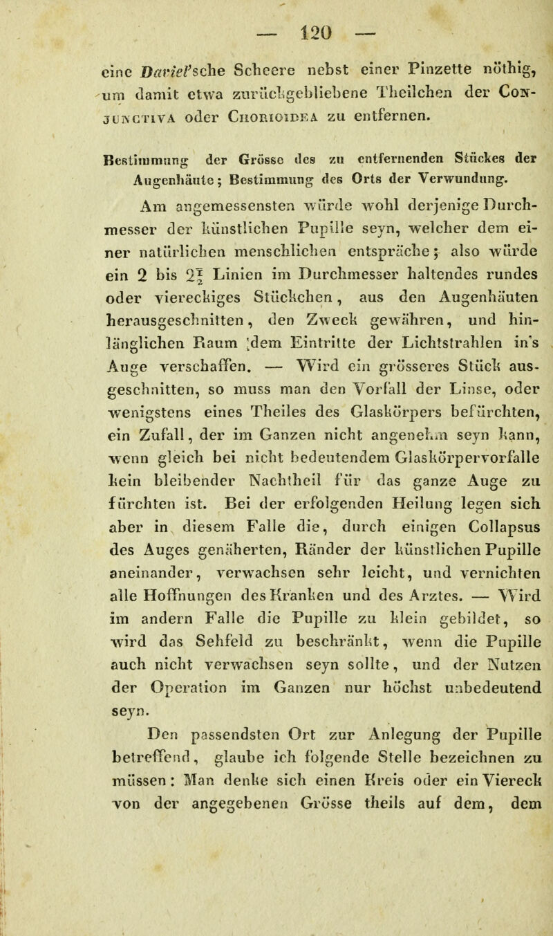 eine DavieVsche Scheere nebst einer Pinzette nöthig, -um damit etwa zurückgebliebene Theilchen der Con- jCHCTivA oder Ciiorioidea zu entfernen. BeRtiiumung der Grösse des zu entfernenden Stückes der Augenhäiite; Bestimmung des Orts der Verwundung. Am angemessensten würde wohl derjenige Durch- messer der künstlichen Fiipille seyn, welcher dem ei- ner natürlichen menschlichen entspräche; also würde ein 2 bis 2| Linien im Durchmesser haltendes rundes oder vierechiges Stückchen, aus den Augenhäuten herausgeschnitten, den Zweck gewähren, und hin- länglichen Raum [dem Eintritte der Lichtstrahlen in's Auge verschaffen. — Wird ein grösseres Stück aus- geschnitten, so muss man den Vorfall der Linse, oder wenigstens eines Theiles des Glaskörpers befürchten, ein Zufall, der im Ganzen nicht angenehiiti seyn kann, wenn gleich bei nicht bedeutendem Glaskörpervorfalle kein bleibender Nachtheil für das ganze Auge zu fürchten ist. Bei der erfolgenden Heilung legen sich aber in diesem Falle die, durch einigen Collapsus des Auges genäherten, Ränder der künstlichen Pupille aneinander, verwachsen sehr leicht, und vernichten alle Hoffnungen des Kranken und des Arztes. — Wird im andern Falle die Pupille zu klein gebildet, so wird das Sehfeld zu beschränkt, wenn die Pupille auch nicht verwachsen seyn sollte, und der Nutzen der Operation im Ganzen nur höchst unbedeutend seyn. Den passendsten Ort zur Anlegung der Pupille betreffend, glaube ich folgende Stelle bezeichnen zu müssen: Man denlie sich einen Kreis oder ein Viereck von der angegebenen Grösse theils auf dem, dem