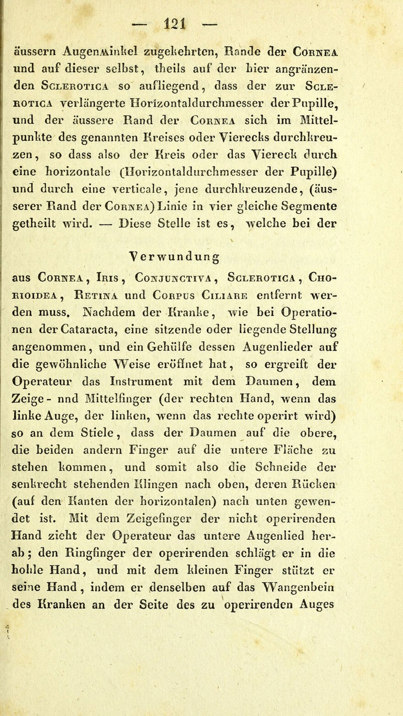 äussern AugenA*k.inlAel zugekehrten, Rande cler Cornea und auf dieser selbst, theils auf der hier angränzen- den ScLEROTiGA so aufliegend, dass der zur Sgle- ROTicA verlängerte Horizontaldurchmesser der Pupille, und der äussere Rand der Cornea sich ira Mittel- punlite des genannten Kreises oder Vierecks durchkreu- zen, so dass also der Kreis oder das Viereck durch eine horizontale (Horizontaldurchmesser der Pupille) lind durch eine verticale, jene durchkreuzende, (äus- serer Rand der Cornea) Linie in vier gleiche Segmente getheilt wird. — Diese Stelle ist es, welche bei der Verwundung aus Cornea , Iris , CoNJUNCTrvA, Sclerotica , Cho- RioiDEA, Retina und Corpus Ciliare entfernt wer- den muss. Nachdem der Kranke, wie bei Operatio- nen der Cataracta, eine sitzende oder liegende Stellung angenommen, und ein Gehülfe dessen Augenlieder auf die gewöhnliche Weise eröffnet hat, so ergreift der Operateur das Instrument mit dem Daumen, dem Zeige - nnd Mittelfinger (der rechten Hand, wenn das linke Auge, der linken, wenn das rechte operirt wird) so an dem Stiele, dass der Daumen auf die obere, die beiden andern Finger auf die untere Fläche zu stehen kommen, und somit also die Schneide der senkrecht stehenden Klingen nach oben, deren Rücken (auf den Kanten der horizontalen) nach unten gewen- det ist. Mit dem Zeigelinger der nicht operirenden Hand zieht der Operateur das untere Augenlied her- ab ; den Ringfinger der operirenden schlägt er in die hohle Hand, und mit dem kleinen Finger stützt er seine Hand, indem er denselben auf das Wangenbein des Kranken an der Seite des zu operirenden Auges