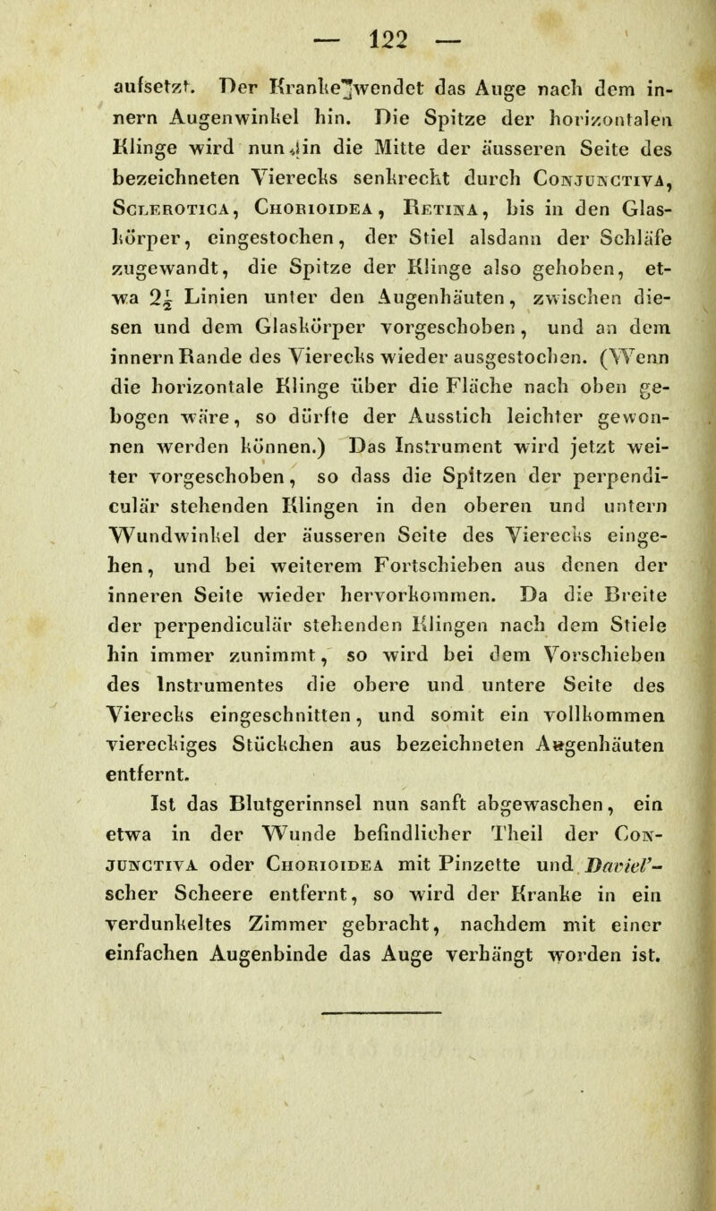 aufisetzf. Der Kranliejwendet das Äuge nach dem in- nern Augenwinliel hin. Die Spitze der horizontalen Klinge wird nun 4in die Mitte der äusseren Seite des bezeichneten Vierechs senhrecht durch Conjükctiva, ScT.EROTiGA, CiiOBioiDEA , Retiwa , bis in den Glas- hörper, eingestochen, der Stiel alsdann der Schläfe zugewandt, die Spitze der Klinge also gehoben, et- wa 2^ Linien unter den Äugenhäuten, zwischen die- sen und dem Glaskörper Torgeschoben , und an dem innern Rande des Yierechs wieder ausgestochen. (Wenn die horizontale Klinge über die Fläche nach oben ge- bogen wäre, so dürfte der Ausstich leichter gewon- nen werden können.) Das Instrument wird jetzt wei- ter vorgeschoben, so dass die Spitzen der perpendi- culär stehenden Klingen in den oberen und untern Wundwinhel der äusseren Seite des Vierecks einge- hen, und bei weiterem Fortschieben aus denen der inneren Seite wieder hervorkommen. Da die Breite der perpendiculär stehenden Klingen nach dem Stiele hin immer zunimmt, so wird bei dem Vorschieben des Instrumentes die obere und untere Seite des Vierecks eingeschnitten, und somit ein vollkommen viereckiges Stückchen aus bezeichneten A»genhäuten entfernt. Ist das Blutgerinnsel nun sanft abgewaschen, ein etwa in der Wunde befindlicher Theil der Con- jüNCTivA oder Chorioidea mit Pinzette und D^r/Wi- scher Scheere entfernt, so wird der Kranke in ein verdunkeltes Zimmer gebracht, nachdem mit einer einfachen Augenbinde das Auge verhängt worden ist.