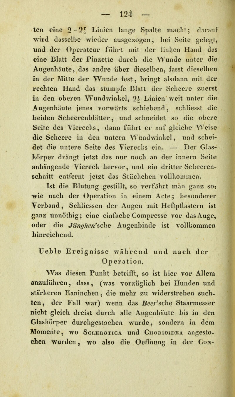 ten eine 2-^2^ Linien lange Spalte maclit; darauf wird dasselbe wieder ausgezogen, bei Seite gelegt, und der Operateur führt mit der linken Hand das eine Blatt der Pinzette durch die Wunde unter die Augenhäute, das andre über dieselben, fasst dieselben in der Mitte der Wunde fest, bringt alsdann mit der rechten Hand das stumpfe Blatt der Scheere zuerst in den oberen Wundwinkel, 2^ Linien weit unter die Augenhäute jenes vorwärts schiebend, schliesst die beiden Scheerenblätter, und schneidet so die obere Seite des Vierecks, dann führt er auf gleiche Weise die Scheere in den untern Wundwinkel, und schei- det die untere Seite des Vierecks ein. — Der Glas- körper drängt jetzt das nur noch an der innern Seite anhängende Viereck hervor, und ein dritter Scheeren- schnitt entfernt jetzt das Stückchen vollkommen. Ist die Blutung gestillt, so verfährt man ganz so? wie nach der Operation in einem Acte; besonderer Verband, Schliessen der Augen mit Heftpflastern ist ganz unnöthig; eine einfache Compresse vor das Auge, oder die Jüngken'sehe Augenbinde ist vollkommen hinreichend. Ueble Ereignisse während und nach der Operation. Was diesen Punkt betrifft, so ist hier vor Allem anzuführen, dass, (was vorzüglich bei Hunden und stärkeren Kaninchen, die mehr zu widerstreben such- ten, der Fall war) wenn das Bee}''sche Staarmesser nicht gleich dreist durch alle Augenhäute bis in den Glaskörper durchgestochen wurde, sondern in dem Momente, wo Sglerotiga und Chorioidea angesto- chen wurden, wo also die Oef[hung in der Con-