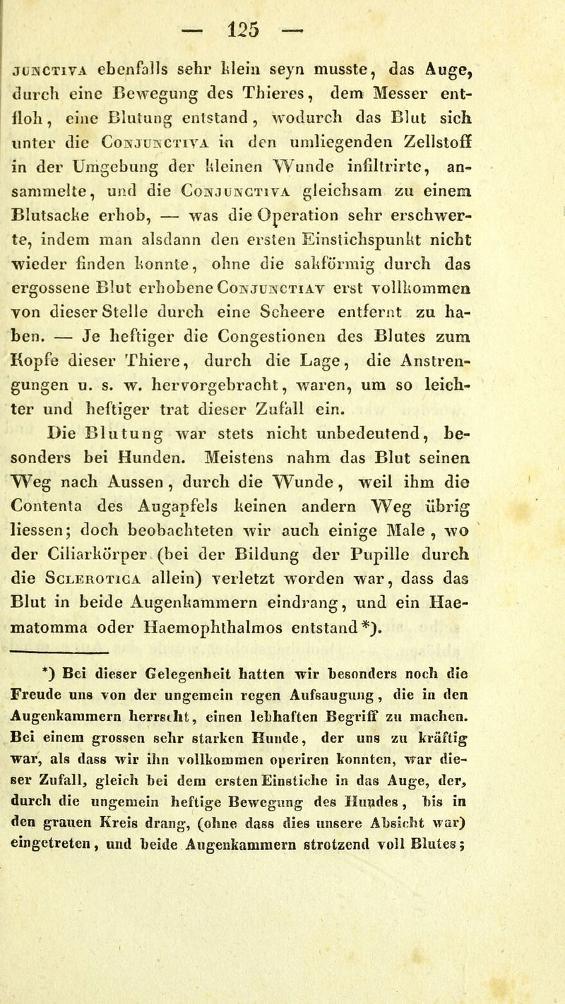 jüNCTivA ebenfalls sehr lileiii seyri musste, das Auge, durch eine Bewegung des Thieres, dem Messer ent- floh, eine Blutung entstand, wodurch das Blut sich unter die Conjükctiva in den umliegenden Zellstoff in der Umgebung der kleinen Wunde infiltrirte, an- sammelte, und die Conjüngtiva gleichsam zu einem Blutsacke erhob, — was die Operation sehr erschwer- te, indem man alsdann den ersten Einstichspunkt nicht wieder finden konnte, ohne die sakförmig durch das ergossene Blut erhobene Cois junctiav erst vollkommen von dieser Stelle durch eine Scheere entfernt zu ha- ben. — Je heftiger die Congestionen des Blutes zum Kopfe dieser Thiere, durch die Lage, die Anstren- gungen u. s. w. hervorgebracht, waren, um so leich- ter und heftiger trat dieser Zufall ein. Die Blutung war stets nicht unbedeutend, be- sonders bei Hunden. Meistens nahm das Blut seinen Weg nach Aussen , durch die Wunde, weil ihm die Contenta des Augapfels keinen andern Weg übrig liessen; doch beobachteten wir auch einige Male , wo der Ciliarkörper (bei der Bildung der Pupille durch die ScLEROTiGA allein) verletzt worden war, dass das Blut in beide Augenkammern eindrang, und ein Hae- matomma oder Haemophthalmos entstand*). *) Bei dieser Gelegenheit hatten wir besonders noch die Freude uns von der ungemein regen Aufsaugung, die in den Augenkammern herrstht, einen lebhaften Begriff zu machen. Bei einem grossen sehr starken Hunde, der uns zu kräftig war, als dass wir ihn vollkommen operiren konnten, war die- ser Zufall, gleich hei dem ersten Einstiche in das Auge, der, durch die ungemein heftige Bewegimg des Huudes, Iiis in den grauen Kreis drjing, (ohne dass dies unsere Absicht war) eingetreten, und beide Augenkammern strotzend voll Blutes 5