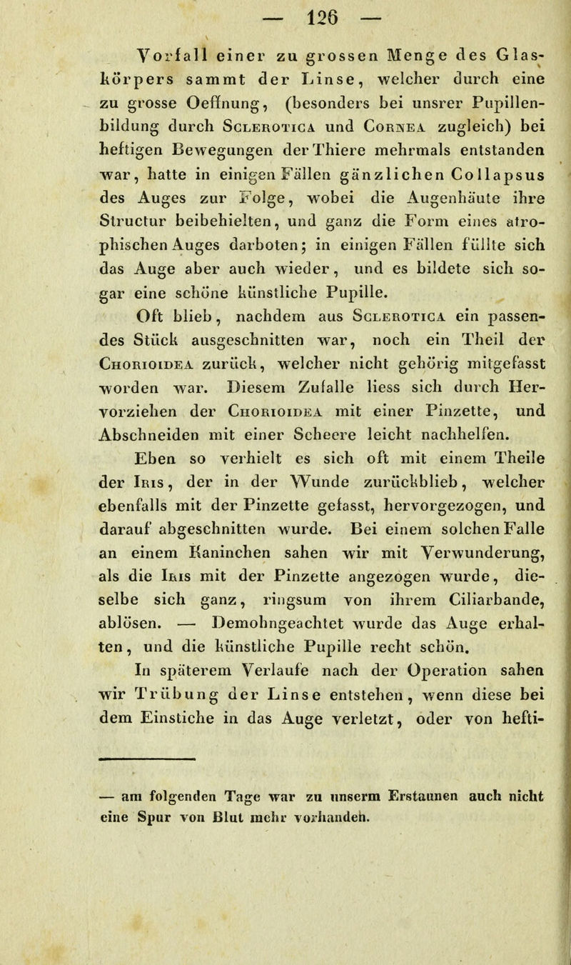 Vorfall einer zu grossen Menge des Glas- liörpers sammt der Linse, welcher durch eine zu grosse Oeffnung, (besonders bei unsrer Pupillen- bildung durch ScLEROTiGA und Cornea zugleich) bei heftigen Bewegungen derThiere mehrmals entstanden war, hatte in einigen Fällen gänzlichen Collapsus des Auges zur Folge, wobei die Augenhäute ihre Slructur beibehielten, und ganz die Form eines atro- phischen Auges darboten; in einigen Fällen füllte sich das Auge aber auch wieder, und es bildete sich so- gar eine schöne künstliche Pupille. Oft blieb, nachdem aus Sglerotica ein passen- des Stück ausgeschnitten war, noch ein Theil der Chorioidea zurück, welcher nicht gehörig mitgefasst worden war. Diesem Zulalle Hess sich durch Her- vorziehen der Chorioidea mit einer Pinzette, und Abschneiden mit einer Scheere leicht nachhelfen. Eben so verhielt es sich oft mit einem Theile der Iris , der in der Wunde zurückblieb, welcher ebenfalls mit der Pinzette gefasst, hervorgezogen, und darauf abgeschnitten wurde. Bei einem solchen Falle an einem Kaninchen sahen wir mit Verwunderung, als die Iris mit der Pinzette angezogen wurde, die- selbe sich ganz, ringsum von ihrem Ciliarbande, ablösen. — Demohngeachtet wurde das Auge erhal- ten , und die künstliche Pupille recht schön. In späterem Verlaufe nach der Operation sahen wir Trübung der Linse entstehen, wenn diese bei dem Einstiche in das Auge verletzt, oder von hefti- — am folgenden Tage war zu unserm Erstaunen auch nicht eine Spur von Blut mehr vorliandeh.