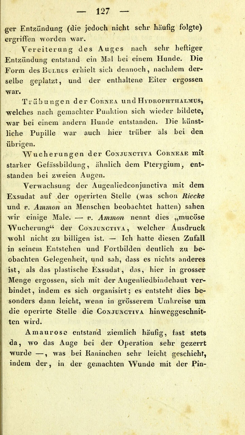 ger Entzündung (die jedoch nicht sehr häufig folgte) ergriffen worden war. Vereiterung des Auges nach sehr heftiger Entzündung entstand ein Mal bei einem Hunde. Die Form desßüLBCS erliiek sich dennoch, nachdem der- selbe geplatzt, und der enthaltene Eiter ergossen war. Trübungen der Cornea und Hvdrophthalmus, welches nach gemachter Punktion sich wieder bildete, war bei einem andern Hunde entstanden. Die künst- liche Pupille war auch hier trüber als bei den übrigen. Wucherungen der Conjünctiva Corneae mit starker Gefässbildung, ähnlich dem Pterygium^ ent- standen bei zweien Augen. Verwachsung der Augenliedconjunctiva mit dem Exsudat auf der operirten Stelle (was schon Rieche und V. Ammon an Menschen beobachtet hatten) sahen wir einige Male. —• v. Ammon nennt dies „mucöse VVucherung der Conjukgtiva , welcher Ausdruck wohl nicht zu billigen ist. — Ich hatte diesen Zufall in seinem Entstehen und Fortbilden deutlich zu be- obachten Gelegenheit, und sah, dass es nichts anderes ist, als das plastische Exsudat, das, hier in grosser Menge ergossen, sich mit der Augenliedbindehaut ver- bindet, indem es sich organisirt; es entsteht dies be- sonders dann leicht, wenn in grösserem Umkreise um die operirte Stelle die Cowjüisgtiva hinweggeschnit- ten wird. Amaurose entstand ziemlich häufig, fast stets da, wo das Auge bei der Operation sehr gezerrt wurde —, was bei Kaninchen sehr leicht geschieht, indem der, in der gemachten W^unde mit der Pin-