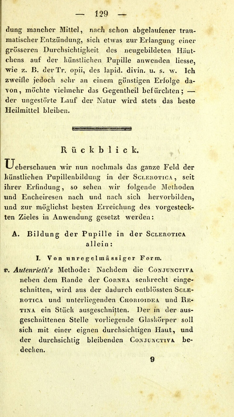 dung mancher Mittel, nach schon abgelaufener trau- matischer Entzündung, sich etwas zur Erlangung einer grosseren Durchsichtigheit des neugebildeten Häut- chens auf der hünstlichen Pupille anwenden liesse, wie z. B. derTr. opii, des lapid. divin. u. s. w. Ich zweifle jedoch sehr an einem günstigen Erfolge da- Ton, möchte vielmehr das Gegentheil befürchten; — der ungestörte Lauf der Natur wird stets das beste Heilmittel bleiben. Rückblick. Ueberschauen wir nun nochmals das ganze Feld der hünstlichen Pupillenbildung in der Sclerotica , seit ihrer Erfindung, so sehen wir folgende Methoden und Encheiresen nach und nach sich hervorbilden, und zur möglichst besten Erreichung des vorgesteck- ten Zieles in Anwendung gesetzt werden: A. Bildung der Pupille in der Sclerotica allein: I. Von unregel massiger Form. V. Autenrieth's Methode: Nachdem die Conjunctiva neben dem Rande der Cornea senhrecht einge- schnitten, wird aus der dadurch entblössten Scle- rotica und unterliegenden Chorioidea und Re- tina ein Stück aussreschnitten. Der in der aus- geschnittenen Stelle vorliegende Glaskörper soll sich mit einer eignen durchsichtigen Haut, und der durchsichtig bleibenden Cokjüinctiva be» decken. 9