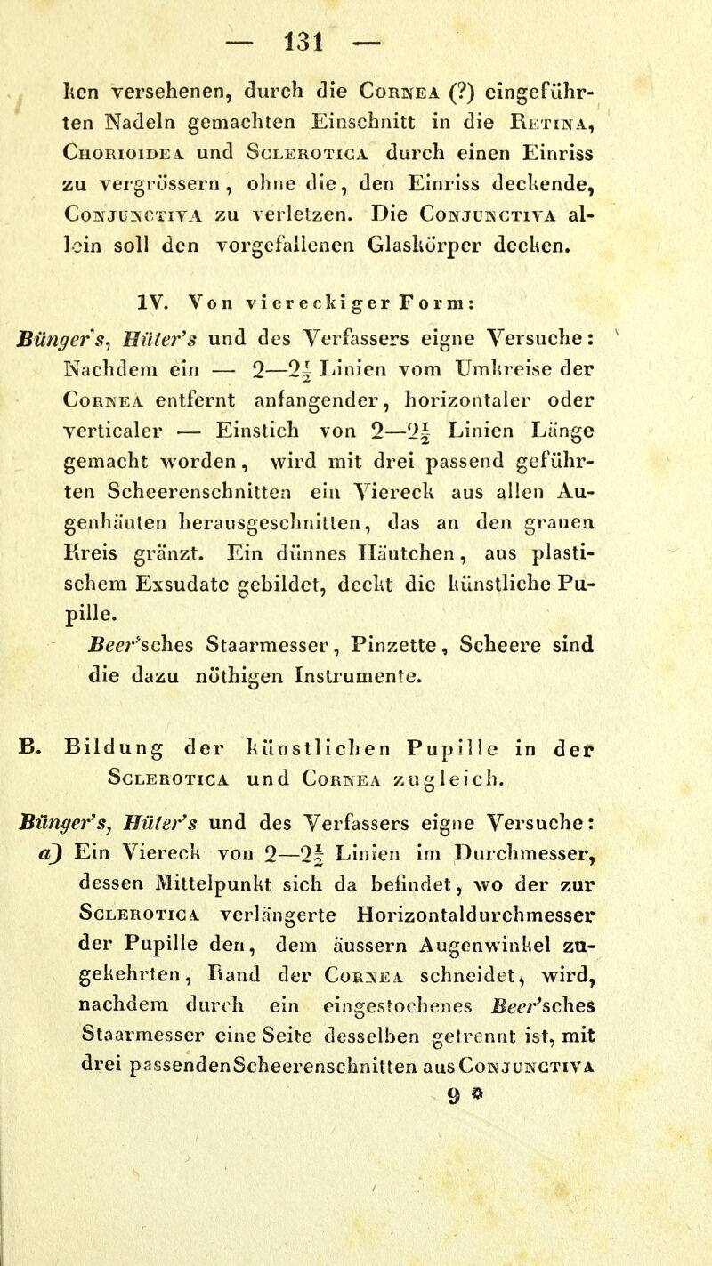 ^ l;en versehenen, durch die Cornea (?) eingeführ- ten Nadeln gemachten Einschnitt in die Retina, Chorioidea und Sglerotiga durch einen Einriss zu vergrössern , ohne die, den Einriss dechende, CoNJUKCTiYA zu verlelzen. Die Conjukctiva al- lein soll den vorgefallenen Glaskörper decken. IV. Von viereckiger Form: Büngers^ Hütefs und des Verfassers eigne Versuche: ^ Nachdem ein — 2—2^ Linien vom Umkreise der Cornea entfernt anfangender, horizontaler oder verticaler •— Einstich von 2—2| Linien Länge gemacht worden, wird mit drei passend geführ- ten Scheerenschnitten ein Viereck aus allen Au- genhäuten herausgeschnitten, das an den grauen Kreis gränzt. Ein dünnes Häutchen, aus plasti- schem Exsudate gebildet, deckt die künstliche Pu- pille. Beer^&ch.es Staarmesser, Pinzette, Scheere sind die dazu nöthigen Instrumente. B. Bildung der künstlichen Pupille in der ScLEROTiCA und Cornea zugleich. Bünger'Sy Uüter's und des Verfassers eigne Versuche: d) Ein Viereck von 2—2| Linien im Durchmesser, dessen Mittelpunkt sich da befindet, wo der zur Sglerotiga verlängerte Horizontaldurchmesser der Pupille den, dem äussern Augenwinkel zu- gekehrten, Rand der Cornea schneidet, wird, nachdem durch ein eingestochenes Bm'^scheS Staarmesser eine Seite desselben getrennt ist, mit drei passendenScheerenschnitten ausCoNJUNCxiVA 9 *