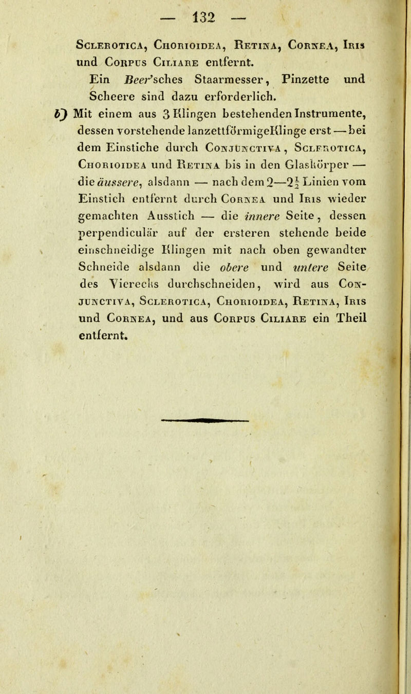 SCLEEOTICA, CllORlOlDEA, ReTINA, CoRKEA, IriS und Corpus Ciliare entfernt. Ein jörn-^sches Staarrnesser, Pinzette und Scheere sind dazu erforderlich. b) Mit einem aus 3 Klingen bestehenden Instrumente, dessen vorstehende lanzettförmigeKlinge erst —-bei dem Einstiche durch Conjukctiva , Sglfrotica, Chorioidea und Retina bis in den Glaskörper — äussere^ alsdann — nach dem 2—1\ Linien vom Einstich entfernt durch Cornea und Iris ^vieder gemachten Ausstich — die innere Seite , dessen perpendiculär auf der ersteren stehende beide einschneidige Klingen mit nach oben gewandter Schneide alsdann die obere und untere Seite des Yicrechs durchschneiden, wird aus Con- JÜNCTIVA, SCLEROTICA, ChORIOIDEA, ReTINA, IrIS und Cornea, und aus Corpus Ciliare ein Theil entfernt.