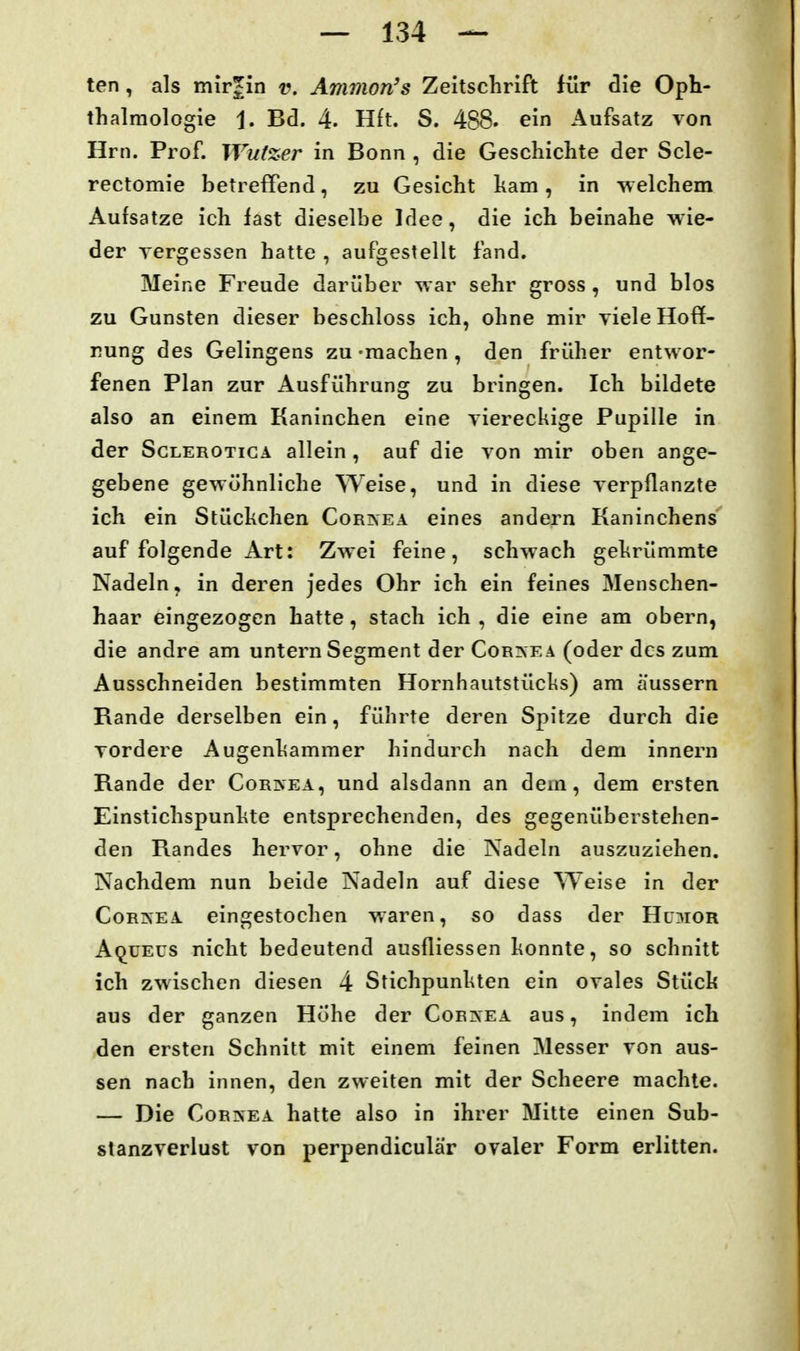 ten, als mirjin v. Ammon's Zeitschrift für clie Oph- thalmologie 1. Bd. 4. H£t. S. 488. ein Aufsatz von Hrn. Prof. Wutzer in Bonn , die Geschichte der Scle- rectomie betreffend, zu Gesicht ham, in welchem Aursatze ich last dieselbe Idee, die ich beinahe wie- der yergessen hatte , aufgestellt fand. Meine Freude darüber war sehr gross , und blos zu Gunsten dieser beschloss ich, ohne mir yiele Hoff- nung des Gelingens zu -machen , den früher entwor- fenen Plan zur Ausführung zu bringen. Ich bildete also an einem Kaninchen eine viereckige Pupille in der ScLEROTicA allein , auf die von mir oben ange- gebene gewöhnliche Weise, und in diese verpflanzte ich ein Stüchchen Cornea eines andern Kaninchens auf folgende Art: Zwei feine, schwach gekrümmte Nadeln, in deren jedes Ohr ich ein feines Menschen- haar eingezogen hatte, stach ich , die eine am obern, die andre am untern Segment der Cornea (oder des zum Ausschneiden bestimmten Hornhautstücks) am äussern Rande derselben ein, führte deren Spitze durch die vordere Augenliammer hindurch nach dem innern Rande der Cornea, und alsdann an dem, dem ersten Einstichspunlite entsprechenden, des gegenüberstehen- den Randes hervor, ohne die Nadeln auszuziehen. Nachdem nun beide Nadeln auf diese Weise in der Cornea eingestochen waren, so dass der Hu3ior Aqueus nicht bedeutend ausfliessen konnte, so schnitt ich zwischen diesen 4 Stichpunhten ein ovales Stück aus der ganzen Höhe der Cornea aus, indem ich den ersten Schnitt mit einem feinen Messer von aus- sen nach innen, den zweiten mit der Scheere machte. — Die Cornea hatte also in ihrer Mitte einen Sub- stanzverlust von perpendiculär ovaler Form erlitten.